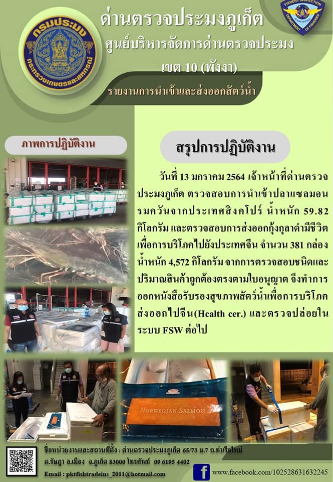เมื่อวันที่ 13 มกราคม 2564 เจ้าหน้าที่ด่านตรวจประมงภูเก็ต ตรวจสอบการนำเข้าปลาแซลมอนรมควันจากประเทศสิงคโปร์น้ำหนัก59.82กิโลกรัมและส่งออกกุ้งกุลาดำมีชีวิตเพื่อการบริโภคไปยังประเทศจีน จำนวน 381 กล่อง น้ำหนัก 4,572 กิโลกรัม จากการตรวจสอบชนิดและปริมาณสินค้าถูกต้องตรงตามใบอนุญาต จึงทำการออกหนังสือรับรองสุขภาพสัตว์น้ำเพื่อการบริโภคส่งออกไปจีน(Healt cer.)และตรวจปล่อยในระบบFSWต่อไป..คลิก