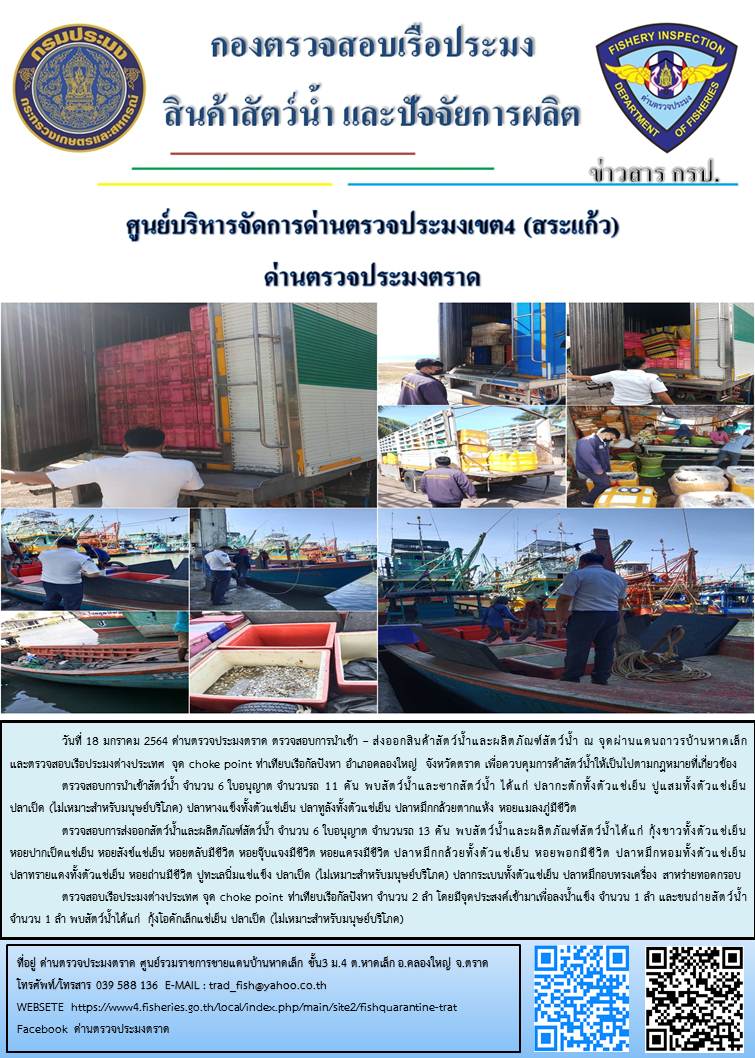 วันที่ 18 มกราคม 2563 ด่านตรวจประมงตราด  ตรวจสอบการนำเข้า – ส่งออกสินค้าสัตว์น้ำและผลิตภัณฑ์สัตว์น้ำ ณ จุดผ่านแดนถาวรบ้านหาดเล็ก ตรวจสอบเรือประมงต่างประเทศ จุด choke point ท่าเทียบเรือกัลปังหา อำเภอคลองใหญ่ จังหวัดตราด และ ตรวจสอบเรือประมงไทย ที่แจ้งเข้า - ออกผ่านระบบ Fishing info2 ร่วมกับชุดสหวิชาชีพ กรมเจ้าท่า กรมจัดหางาน กรมสวัสดิการ และคุ้มครองแผนงาน และล่ามภาษากัมพูชา เขตพื้นที่อำเภอคลองใหญ่ อำเภอเมืองและอำเภอแหลมงอบ จังหวัดตราด..คลิก