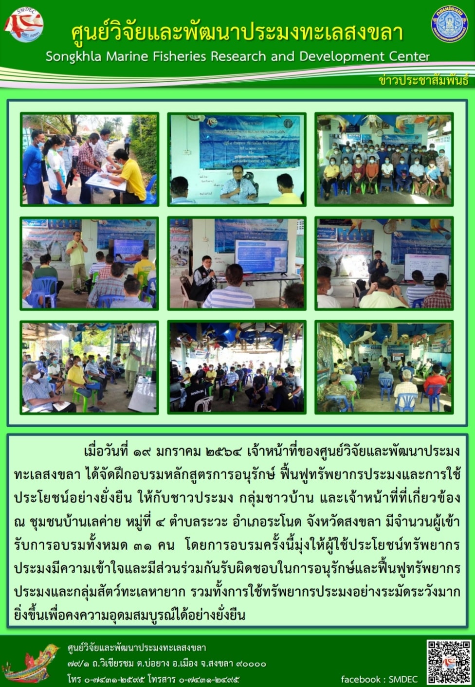 เมื่อวันที่ ๑๙ มกราคม ๒๕๖๔ เจ้าหน้าที่ของศูนย์วิจัยและพัฒนาประมงทะเลสงขลา ได้จัดฝึกอบรมหลักสูตรการอนุรักษ์ ฟื้นฟูทรัพยากรประมงและการใช้ประโยชน์อย่างยั่งยืน ให้กับชาวประมง กลุ่มชาวบ้าน และเจ้าหน้าที่ที่เกี่ยวข้อง  ณ ชุมชนบ้านเลค่าย หมู่ที่ ๔ ตำบลระวะ อำเภอระโนด จังหวัดสงขลา มีจำนวนผู้เข้ารับการอบรมทั้งหมด ๓๑ คน..คลิก