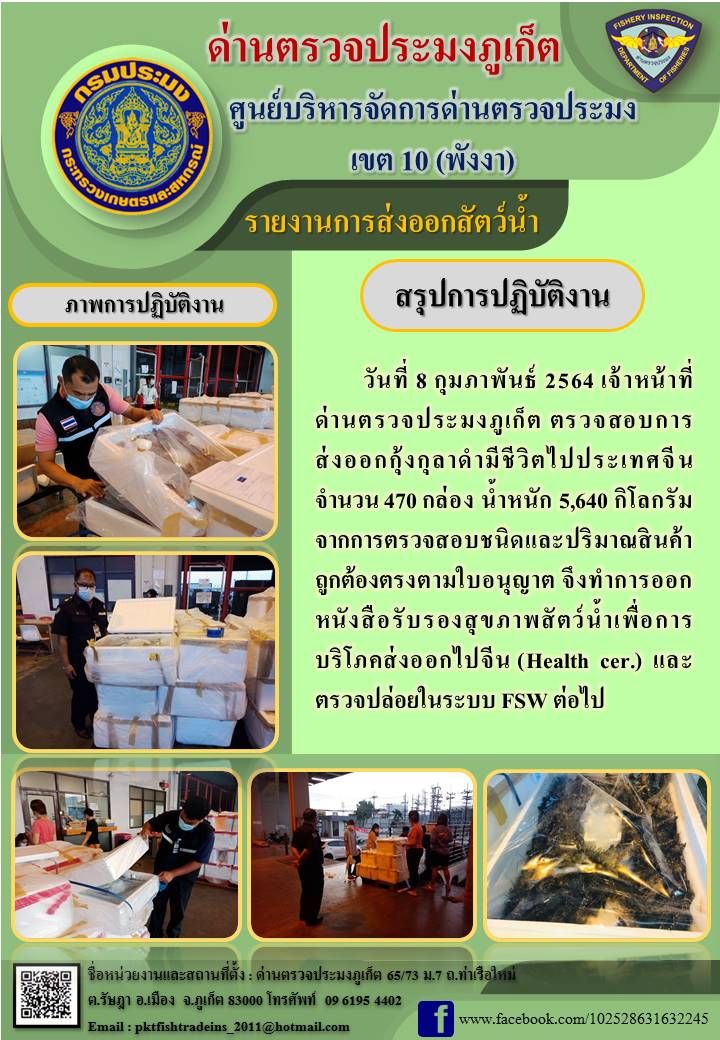 วันที่ 8 กุมภาพันธ์ 2564 เวลา 06.30 น. เจ้าหน้าที่ด่านตรวจประมงภูเก็ต ตรวจสอบการส่งออกกุ้งกุลาดำมีชีวิตไปประเทศจีน จำนวน 470 กล่อง น้ำหนัก 5,640 กิโลกรัม จากการตรวจสอบชนิดและปริมาณสินค้าถูกต้องตรงตามใบอนุญาต จึงทำการออกหนังสือรับรองสุขภาพสัตว์น้ำเพื่อการบริโภคส่งออกไปจีน (Health cer.) และตรวจปล่อยในระบบ FSW ต่อไป..คลิก
