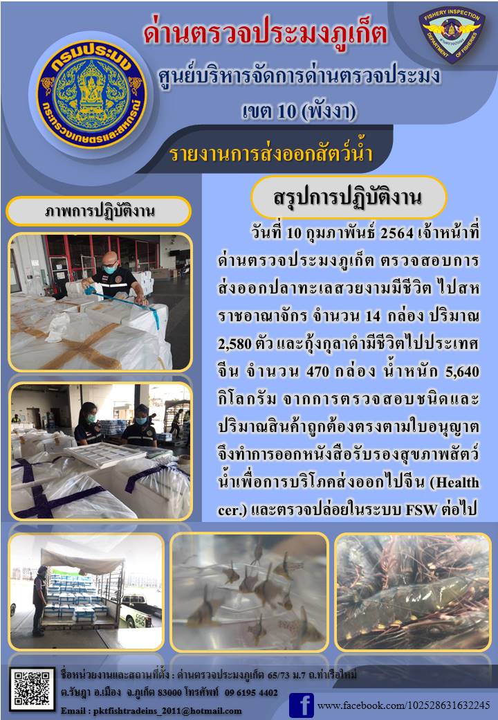 วันที่ 10 กุมภาพันธ์ 2564 เจ้าหน้าที่ด่านตรวจประมงภูเก็ต ตรวจสอบการส่งออกปลาทะเลสวยงามมีชีวิต ไปสหราชอาณาจักร จำนวน 14 กล่อง ปริมาณ 2,580 ตัว และกุ้งกุลาดำมีชีวิตไปประเทศจีน จำนวน 470 กล่อง น้ำหนัก 5,640 กิโลกรัม จากการตรวจสอบชนิดและปริมาณสินค้าถูกต้องตรงตามใบอนุญาต จึงทำการออกหนังสือรับรองสุขภาพสัตว์น้ำเพื่อการบริโภคส่งออกไปจีน (Health cer.) และตรวจปล่อยในระบบ FSW ต่อไป..คลิก