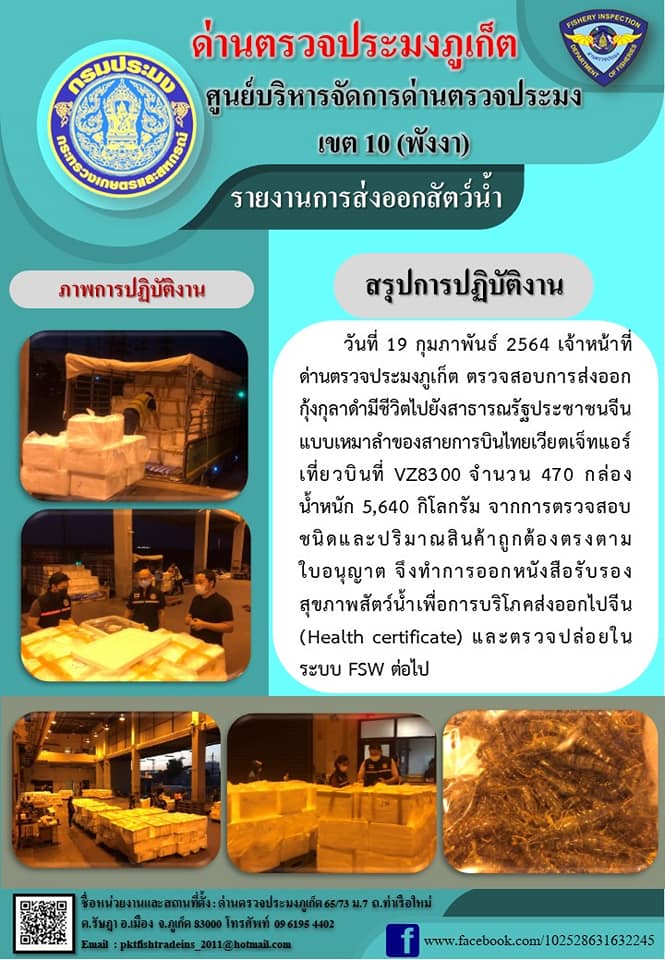 วันที่ 19 กุมภาพันธ์ 2564 เวลา 05.30 น. เจ้าหน้าที่ด่านตรวจประมงภูเก็ต ตรวจสอบการส่งออกกุ้งกุลาดำมีชีวิตไปประเทศจีน จำนวน  470 กล่อง น้ำหนัก 5,640 กิโลกรัม จากการตรวจสอบชนิดและปริมาณสินค้าถูกต้องตรงตามใบอนุญาต จึงทำการออกหนังสือรับรองสุขภาพสัตว์น้ำเพื่อการบริโภคส่งออกไปจีน (Health cer.) และตรวจปล่อยในระบบ FSW ต่อไป..คลิก