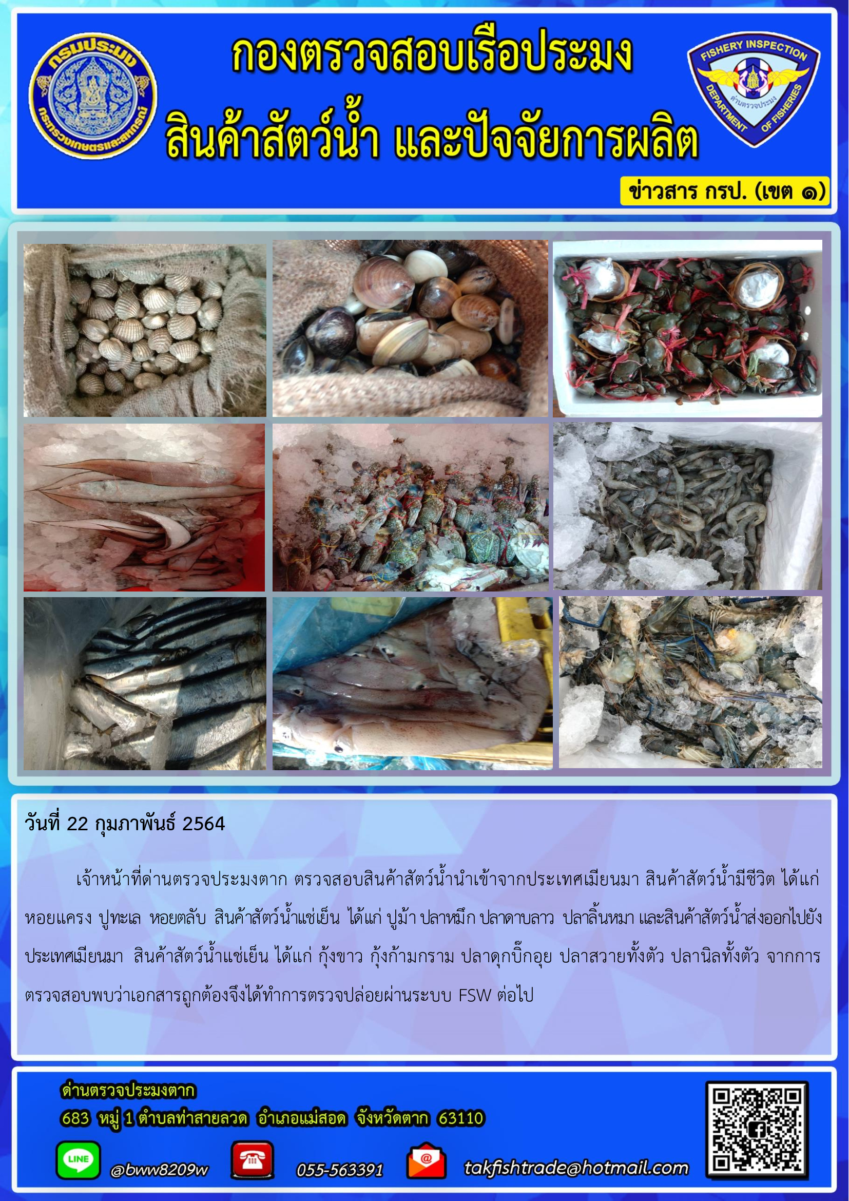 ันที่ 22 กุมภาพันธ์ 2564   เจ้าหน้าที่ด่านตรวจประมงตาก ตรวจสอบสินค้าสัตว์น้ำนำเข้าจากประเทศเมียนมา สินค้าสัตว์น้ำมีชีวิต ได้แก่ หอยแครง ปูทะเล  หอยตลับ  สินค้าสัตว์น้ำเเช่เย็น  ได้เเก่ ปูม้า ปลาหมึก ปลาดาบลาว  ปลาลิ้นหมา และสินค้าสัตว์น้ำส่งออกไปยังประเทศเมียนมา  สินค้าสัตว์น้ำแช่เย็น ได้แก่ กุ้งขาว กุ้งก้ามกราม ปลาดุกบิ๊กอุย ปลาสวายทั้งตัว ปลานิลทั้งตัว จากการตรวจสอบพบว่าเอกสารถูกต้องจึงได้ทำการตรวจปล่อยผ่านระบบ FSW ต่อไป..คลิก