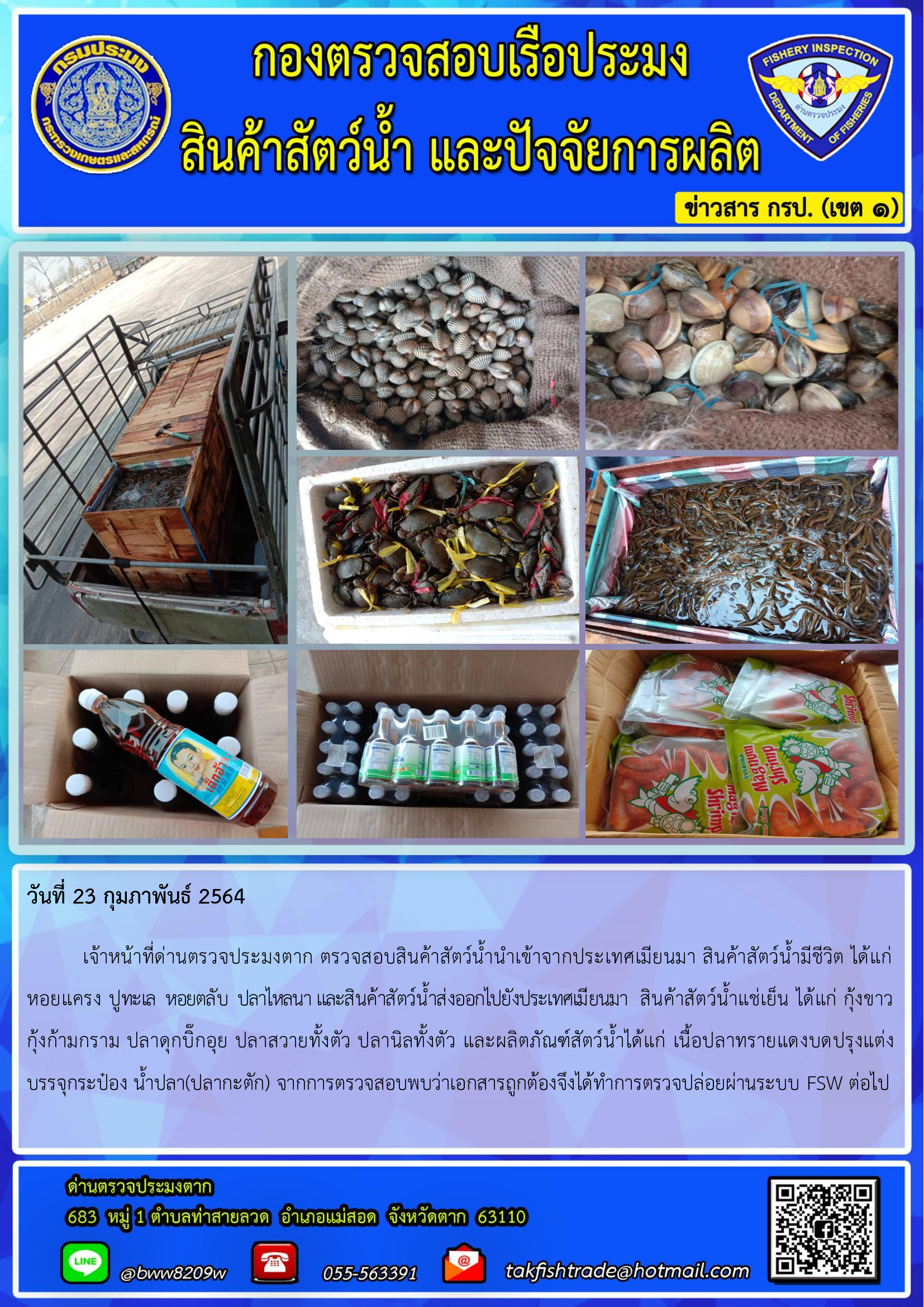 วันที่ 23 กุมภาพันธ์ 2564  	เจ้าหน้าที่ด่านตรวจประมงตาก ตรวจสอบสินค้าสัตว์น้ำนำเข้าจากประเทศเมียนมา สินค้าสัตว์น้ำมีชีวิต ได้แก่ หอยแครง ปูทะเล  หอยตลับ  ปลาไหลนา และสินค้าสัตว์น้ำส่งออกไปยังประเทศเมียนมา  สินค้าสัตว์น้ำแช่เย็น ได้แก่ กุ้งขาว      กุ้งก้ามกราม ปลาดุกบิ๊กอุย ปลาสวายทั้งตัว ปลานิลทั้งตัว และผลิตภัณฑ์สัตว์น้ำได้แก่ เนื้อปลาทรายแดงบดปรุงแต่งบรรจุกระป๋อง น้ำปลา(ปลากะตัก) จากการตรวจสอบพบว่าเอกสารถูกต้องจึงได้ทำการตรวจปล่อยผ่านระบบ FSW ต่อไป..คลิก