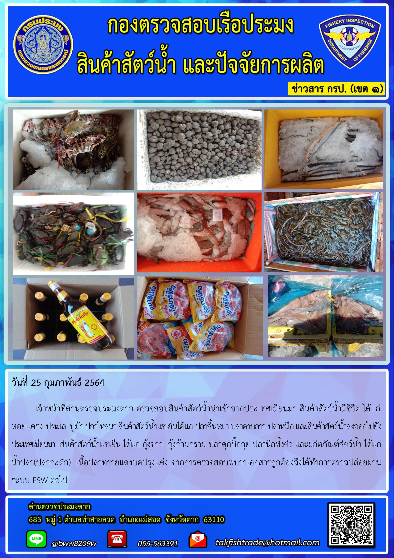 วันที่ 25 กุมภาพันธ์ 2564  	เจ้าหน้าที่ด่านตรวจประมงตาก ตรวจสอบสินค้าสัตว์น้ำนำเข้าจากประเทศเมียนมา สินค้าสัตว์น้ำมีชีวิต ได้แก่ หอยแครง ปูทะเล  ปูม้า ปลาไหลนา สินค้าสัตว์น้ำแช่เย็นได้แก่ ปลาลิ้นหมา ปลาดาบลาว ปลาหมึก และสินค้าสัตว์น้ำส่งออกไปยังประเทศเมียนมา  สินค้าสัตว์น้ำแช่เย็น ได้แก่ กุ้งขาว  กุ้งก้ามกราม ปลาดุกบิ๊กอุย ปลานิลทั้งตัว และผลิตภัณฑ์สัตว์น้ำ ได้แก่ น้ำปลา(ปลากะตัก)  เนื้อปลาทรายแดงบดปรุงแต่ง จากการตรวจสอบพบว่าเอกสารถูกต้องจึงได้ทำการตรวจปล่อยผ่านระบบ FSW ต่อไป..คลิก