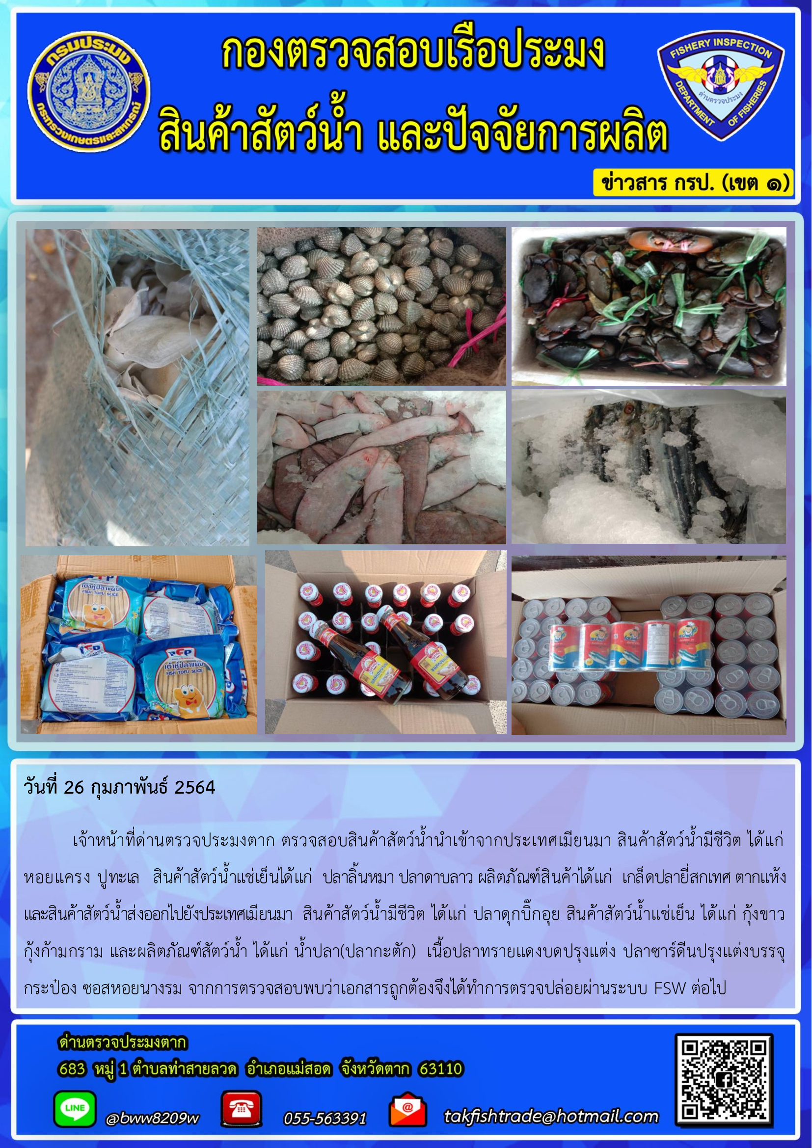 วันที่ 26 กุมภาพันธ์ 2564  	เจ้าหน้าที่ด่านตรวจประมงตาก ตรวจสอบสินค้าสัตว์น้ำนำเข้าจากประเทศเมียนมา สินค้าสัตว์น้ำมีชีวิต ได้แก่ หอยแครง ปูทะเล   สินค้าสัตว์น้ำแช่เย็นได้แก่  ปลาลิ้นหมา ปลาดาบลาว ผลิตภัณฑ์สินค้าได้แก่  เกล็ดปลายี่สกเทศ ตากแห้ง           และสินค้าสัตว์น้ำส่งออกไปยังประเทศเมียนมา  สินค้าสัตว์น้ำมีชีวิต ได้แก่ ปลาดุกบิ๊กอุย สินค้าสัตว์น้ำแช่เย็น ได้แก่ กุ้งขาว  กุ้งก้ามกราม และผลิตภัณฑ์สัตว์น้ำ ได้แก่ น้ำปลา(ปลากะตัก)  เนื้อปลาทรายแดงบดปรุงแต่ง ปลาซาร์ดีนปรุงแต่งบรรจุกระป๋อง ซอสหอยนางรม จากการตรวจสอบพบว่าเอกสารถูกต้องจึงได้ทำการตรวจปล่อยผ่านระบบ FSW ต่อไป..คลิก