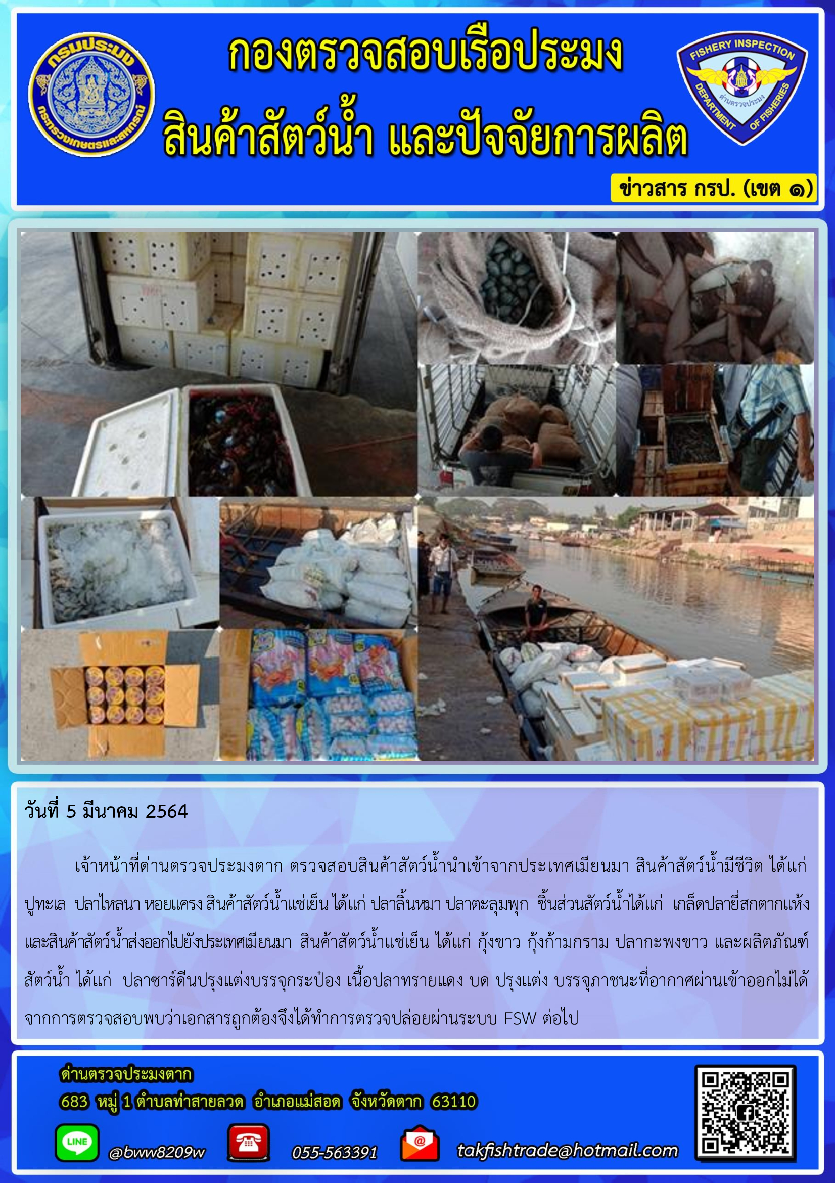 วันที่ 5 มีนาคม 2564  	เจ้าหน้าที่ด่านตรวจประมงตาก ตรวจสอบสินค้าสัตว์น้ำนำเข้าจากประเทศเมียนมา สินค้าสัตว์น้ำมีชีวิต ได้แก่      ปูทะเล  ปลาไหลนา หอยแครง สินค้าสัตว์น้ำแช่เย็น ได้แก่ ปลาลิ้นหมา ปลาตะลุมพุก  ชิ้นส่วนสัตว์น้ำได้แก่  เกล็ดปลายี่สกตากแห้ง   และสินค้าสัตว์น้ำส่งออกไปยังประเทศเมียนมา  สินค้าสัตว์น้ำแช่เย็น ได้แก่ กุ้งขาว กุ้งก้ามกราม ปลากะพงขาว และผลิตภัณฑ์สัตว์น้ำ ได้แก่  ปลาซาร์ดีนปรุงแต่งบรรจุกระป๋อง เนื้อปลาทรายแดง บด ปรุงแต่ง บรรจุภาชนะที่อากาศผ่านเข้าออกไม่ได้  จากการตรวจสอบพบว่าเอกสารถูกต้องจึงได้ทำการตรวจปล่อยผ่านระบบ FSW ต่อไป..คลิก