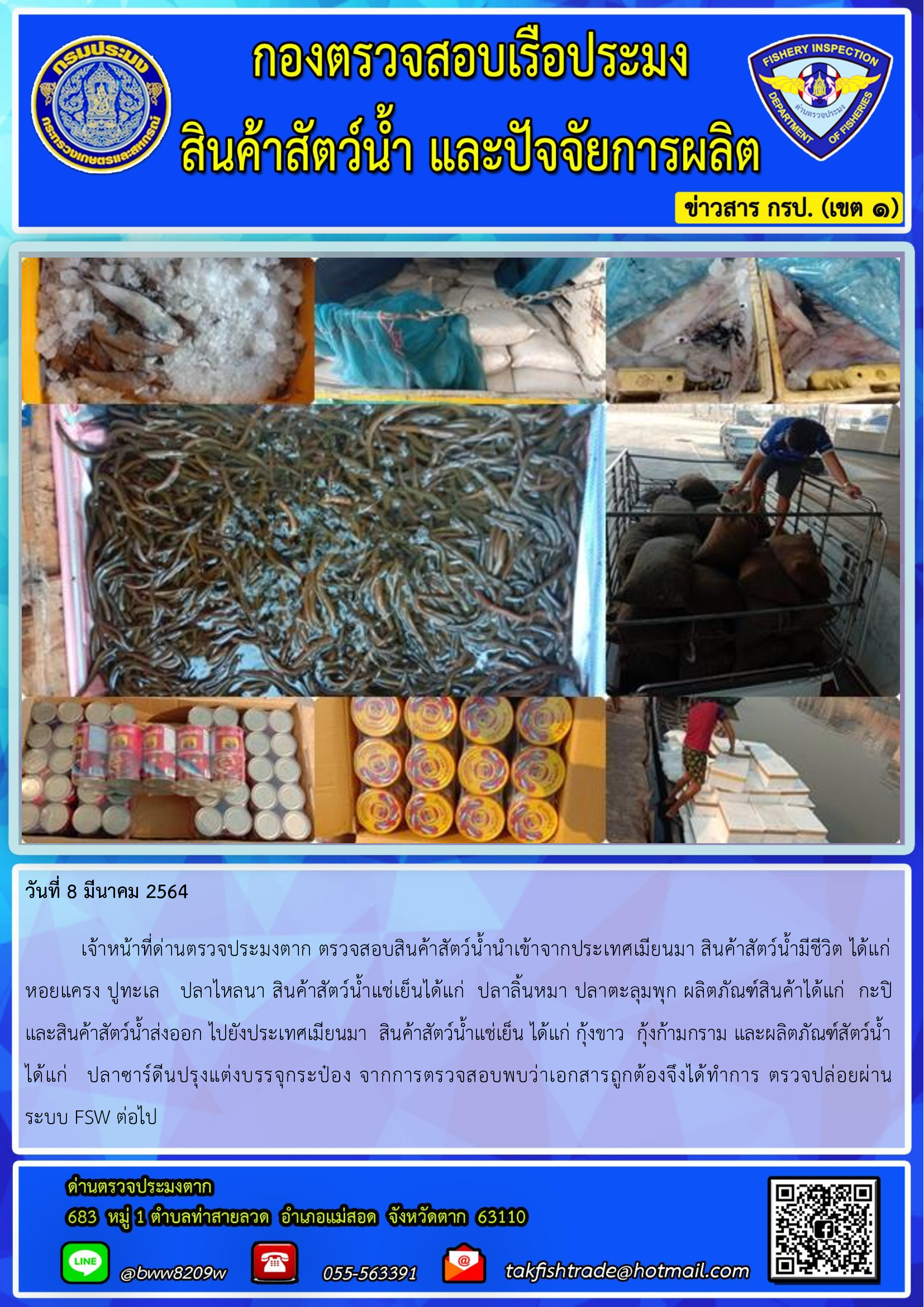 วันที่ 8 มีนาคม 2564  	เจ้าหน้าที่ด่านตรวจประมงตาก ตรวจสอบสินค้าสัตว์น้ำนำเข้าจากประเทศเมียนมา สินค้าสัตว์น้ำมีชีวิต ได้แก่ หอยแครง ปูทะเล   ปลาไหลนา สินค้าสัตว์น้ำแช่เย็นได้แก่  ปลาลิ้นหมา ปลาตะลุมพุก ผลิตภัณฑ์สินค้าได้แก่  กะปิ    และสินค้าสัตว์น้ำส่งออก ไปยังประเทศเมียนมา  สินค้าสัตว์น้ำแช่เย็น ได้แก่ กุ้งขาว  กุ้งก้ามกราม และผลิตภัณฑ์สัตว์น้ำ ได้แก่   ปลาซาร์ดีนปรุงแต่งบรรจุกระป๋อง จากการตรวจสอบพบว่าเอกสารถูกต้องจึงได้ทำการ ตรวจปล่อยผ่าน       ระบบ FSW ต่อไป..คลิก