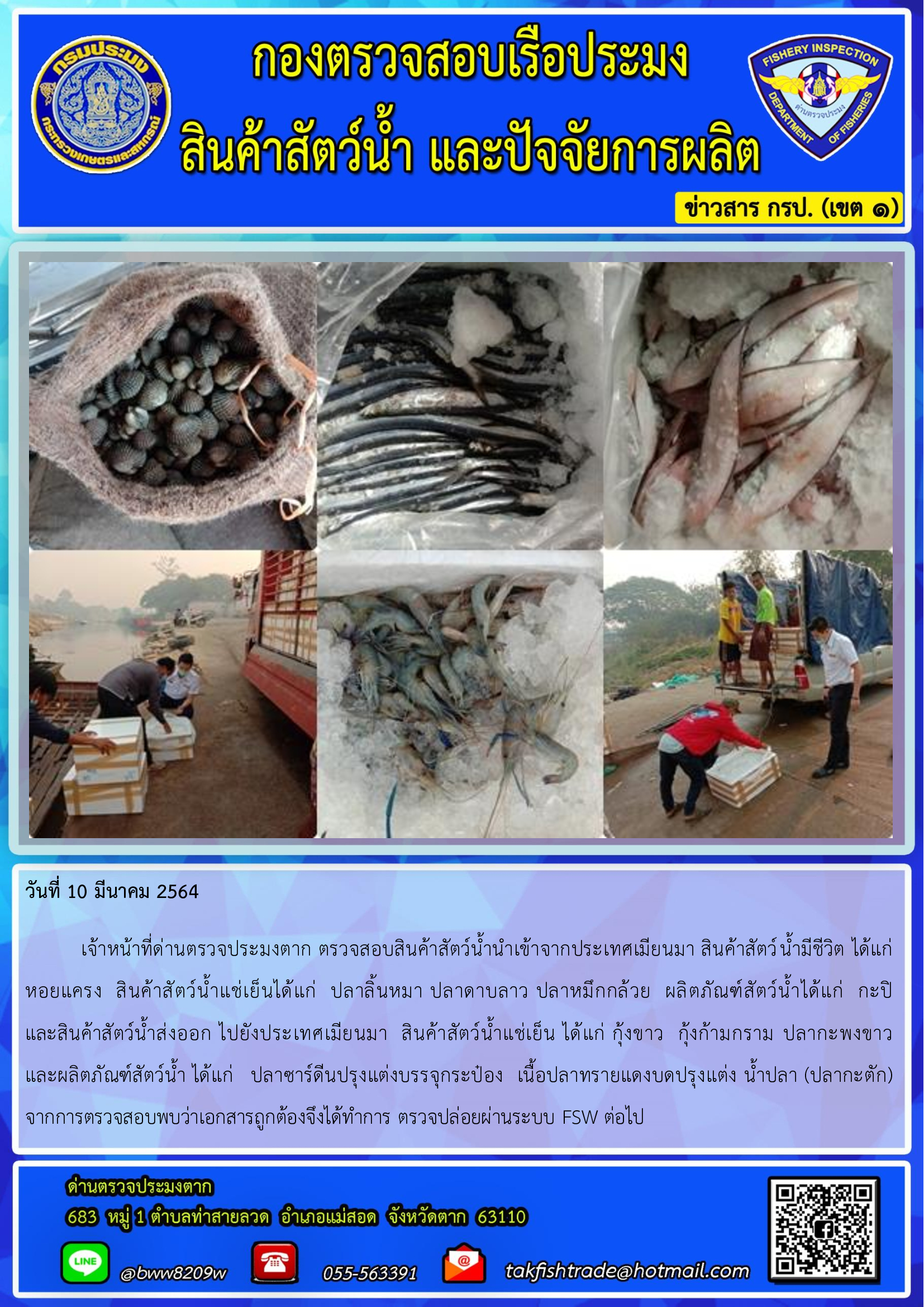 วันที่ 10 มีนาคม 2564  เจ้าหน้าที่ด่านตรวจประมงตาก ตรวจสอบสินค้าสัตว์น้ำนำเข้าจากประเทศเมียนมา สินค้าสัตว์น้ำมีชีวิต ได้แก่ หอยแครง  สินค้าสัตว์น้ำแช่เย็นได้แก่  ปลาลิ้นหมา ปลาดาบลาว ปลาหมึกกล้วย  ผลิตภัณฑ์สัตว์น้ำได้แก่  กะปิ   และสินค้าสัตว์น้ำส่งออก ไปยังประเทศเมียนมา  สินค้าสัตว์น้ำแช่เย็น ได้แก่ กุ้งขาว  กุ้งก้ามกราม ปลากะพงขาว   และผลิตภัณฑ์สัตว์น้ำ ได้แก่   ปลาซาร์ดีนปรุงแต่งบรรจุกระป๋อง  เนื้อปลาทรายแดงบดปรุงแต่ง น้ำปลา (ปลากะตัก)  จากการตรวจสอบพบว่าเอกสารถูกต้องจึงได้ทำการ ตรวจปล่อยผ่านระบบ FSW ต่อไป..คลิก
