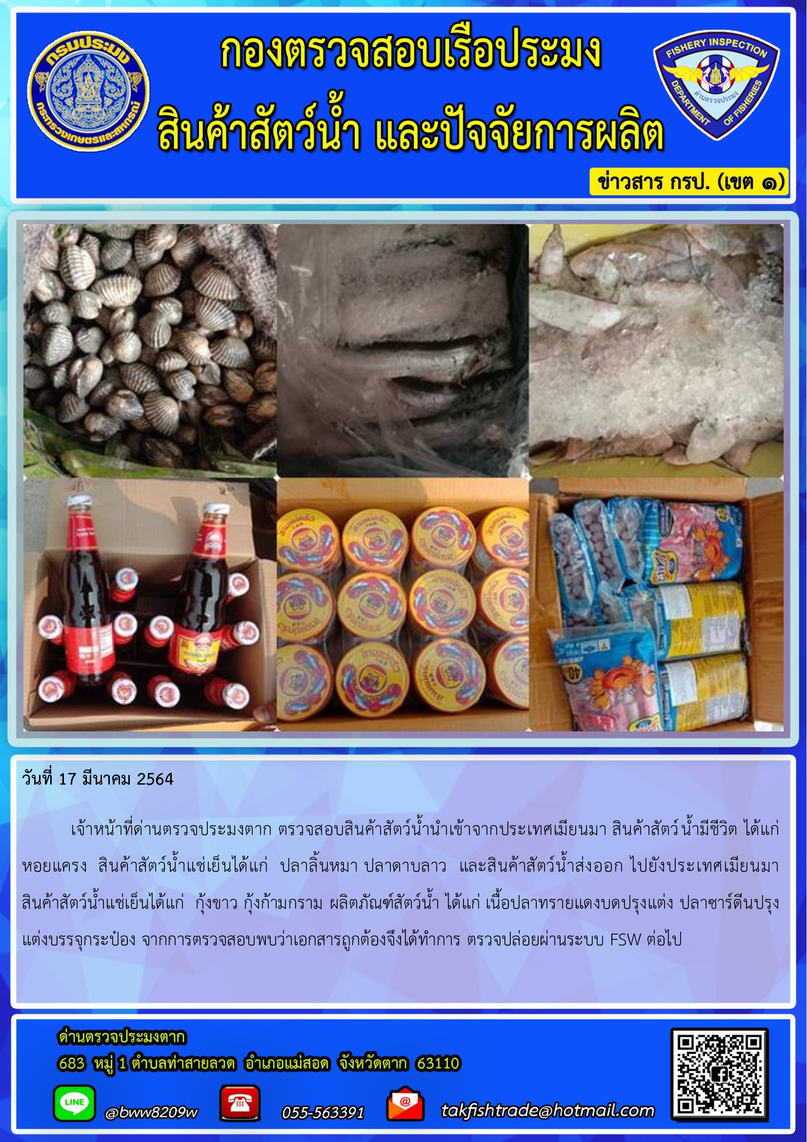 วันที่ 17 มีนาคม 2564  	เจ้าหน้าที่ด่านตรวจประมงตาก ตรวจสอบสินค้าสัตว์น้ำนำเข้าจากประเทศเมียนมา สินค้าสัตว์น้ำมีชีวิต ได้แก่ หอยแครง  สินค้าสัตว์น้ำแช่เย็นได้แก่  ปลาลิ้นหมา ปลาดาบลาว  และสินค้าสัตว์น้ำส่งออก ไปยังประเทศเมียนมา                  สินค้าสัตว์น้ำแช่เย็นได้แก่  กุ้งขาว กุ้งก้ามกราม ผลิตภัณฑ์สัตว์น้ำ ได้แก่ เนื้อปลาทรายแดงบดปรุงแต่ง ปลาซาร์ดีนปรุงแต่งบรรจุกระป๋อง จากการตรวจสอบพบว่าเอกสารถูกต้องจึงได้ทำการ ตรวจปล่อยผ่านระบบ FSW ต่อไป..คลิก