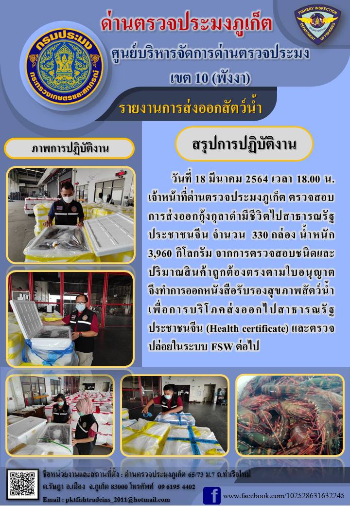 วันที่ 18 มีนาคม 2564 เวลา 18.00 น.เจ้าหน้าที่ด่านตรวจประมงภูเก็ต ตรวจสอบการส่งออกกุ้งกุลาดำมีชีวิตไปสาธารณรัฐประชาชนจีน จำนวน 330 กล่อง น้ำหนัก 3,960 กิโลกรัม จากการตรวจสอบชนิดและปริมาณสินค้าถูกต้องตรงตามใบอนุญาต จึงทำการออกหนังสือรับรองสุขภาพสัตว์น้ำเพื่อการบริโภคส่งออกไปสาธารณรัฐประชาชนจีน (Health certificate) และตรวจปล่อยในระบบ FSW ต่อไป..คลิก