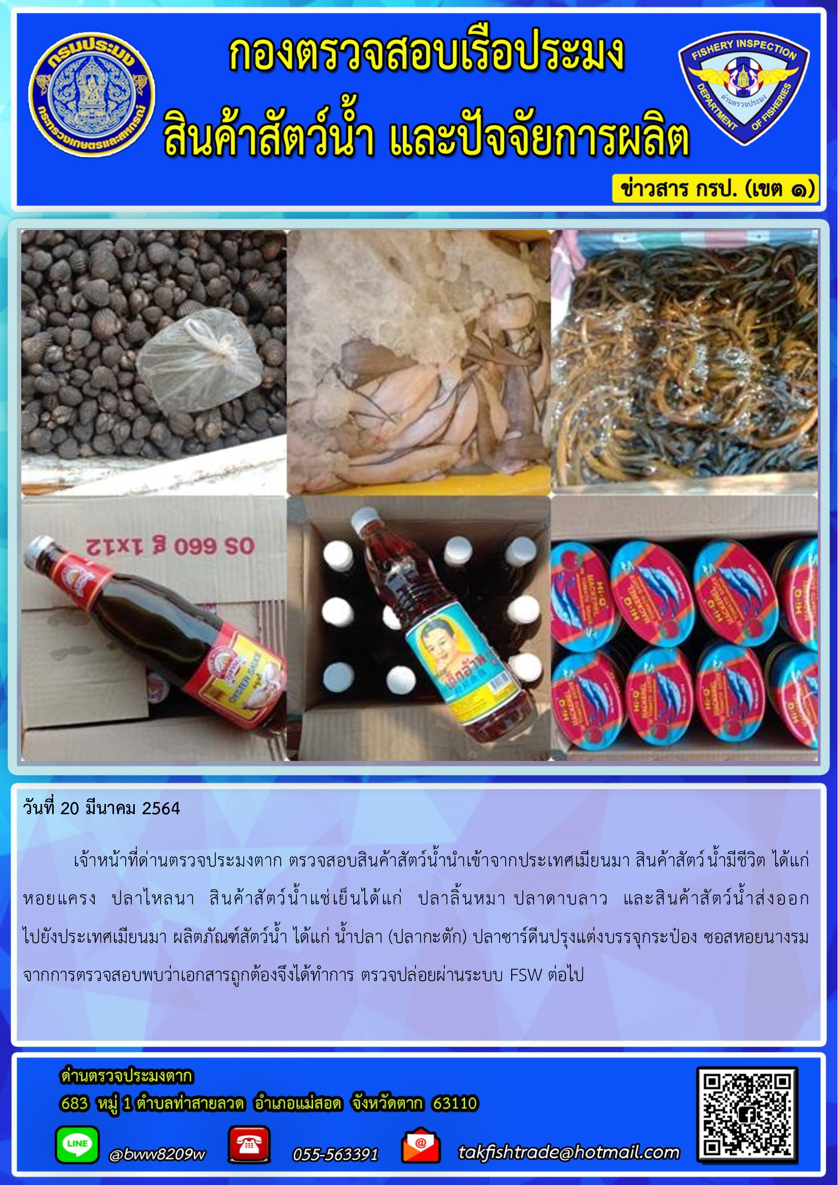 วันที่ 20 มีนาคม 2564  	เจ้าหน้าที่ด่านตรวจประมงตาก ตรวจสอบสินค้าสัตว์น้ำนำเข้าจากประเทศเมียนมา สินค้าสัตว์น้ำมีชีวิต ได้แก่ หอยแครง  ปลาไหลนา  สินค้าสัตว์น้ำแช่เย็นได้แก่  ปลาลิ้นหมา ปลาดาบลาว  และสินค้าสัตว์น้ำส่งออก                       ไปยังประเทศเมียนมา ผลิตภัณฑ์สัตว์น้ำ ได้แก่ น้ำปลา (ปลากะตัก) ปลาซาร์ดีนปรุงแต่งบรรจุกระป๋อง ซอสหอยนางรม จากการตรวจสอบพบว่าเอกสารถูกต้องจึงได้ทำการ ตรวจปล่อยผ่านระบบ FSW ต่อไป..คลิก