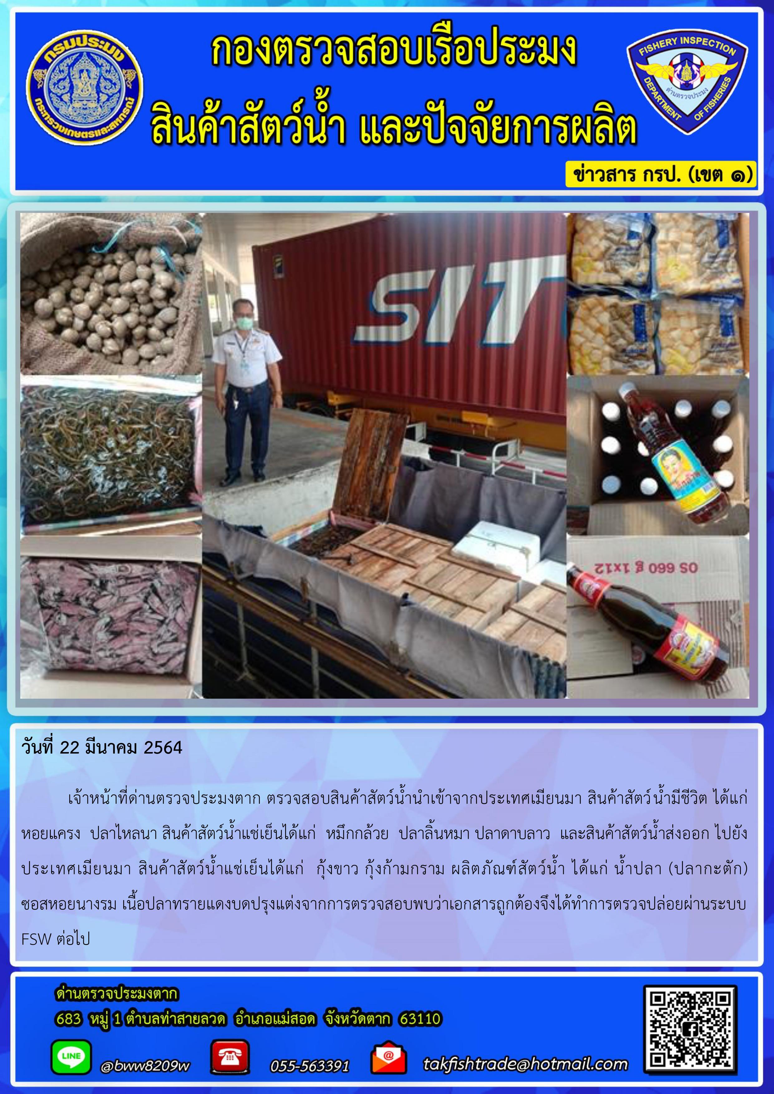 วันที่ 22 มีนาคม 2564  	เจ้าหน้าที่ด่านตรวจประมงตาก ตรวจสอบสินค้าสัตว์น้ำนำเข้าจากประเทศเมียนมา สินค้าสัตว์น้ำมีชีวิต ได้แก่ หอยแครง  ปลาไหลนา สินค้าสัตว์น้ำแช่เย็นได้แก่  หมึกกล้วย  ปลาลิ้นหมา ปลาดาบลาว  และสินค้าสัตว์น้ำส่งออก ไปยังประเทศเมียนมา สินค้าสัตว์น้ำแช่เย็นได้แก่  กุ้งขาว กุ้งก้ามกราม ผลิตภัณฑ์สัตว์น้ำ ได้แก่ น้ำปลา (ปลากะตัก)   ซอสหอยนางรม เนื้อปลาทรายแดงบดปรุงแต่งจากการตรวจสอบพบว่าเอกสารถูกต้องจึงได้ทำการตรวจปล่อยผ่านระบบ FSW ต่อไป..คลิก