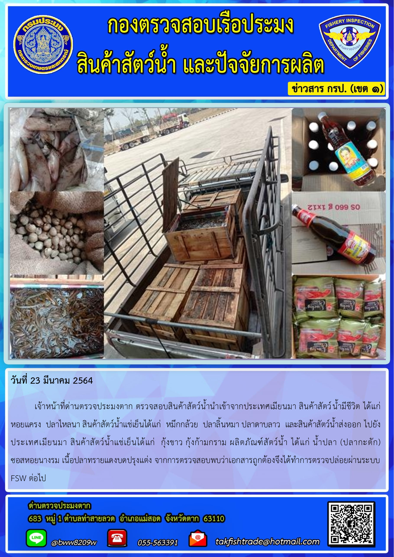 วันที่ 23 มีนาคม 2564  	เจ้าหน้าที่ด่านตรวจประมงตาก ตรวจสอบสินค้าสัตว์น้ำนำเข้าจากประเทศเมียนมา สินค้าสัตว์น้ำมีชีวิต ได้แก่ หอยแครง  ปลาไหลนา สินค้าสัตว์น้ำแช่เย็นได้แก่  หมึกกล้วย  ปลาลิ้นหมา ปลาดาบลาว  และสินค้าสัตว์น้ำส่งออก ไปยังประเทศเมียนมา สินค้าสัตว์น้ำแช่เย็นได้แก่  กุ้งขาว กุ้งก้ามกราม ผลิตภัณฑ์สัตว์น้ำ ได้แก่ น้ำปลา (ปลากะตัก)  ซอสหอยนางรม เนื้อปลาทรายแดงบดปรุงแต่ง จากการตรวจสอบพบว่าเอกสารถูกต้องจึงได้ทำการตรวจปล่อยผ่านระบบ FSW ต่อไป..คลิก