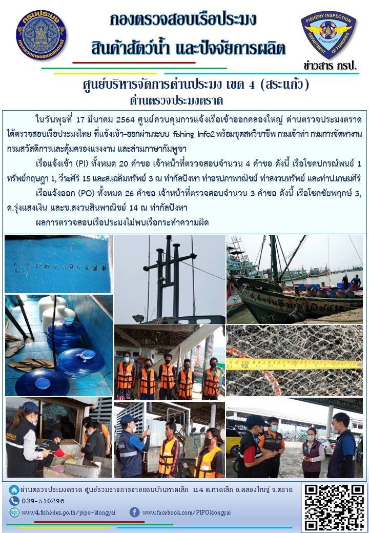 วันที่ 17 มีนาคม 2564 ด่านตรวจประมงตราด  ตรวจสอบการนำเข้า – ส่งออกสินค้าสัตว์น้ำ ณ จุดผ่านแดนถาวรบ้านหาดเล็ก ตรวจสอบเรือประมงต่างประเทศ จุด choke point ท่าเทียบเรือกัลปังหา อำเภอคลองใหญ่ จังหวัดตราด และ ตรวจสอบเรือประมงไทย ที่แจ้งเข้า - ออกผ่านระบบ Fishing info2 ร่วมกับชุดสหวิชาชีพ กรมเจ้าท่า กรมจัดหางาน กรมสวัสดิการ และคุ้มครองแผนงาน และล่ามภาษากัมพูชา เขตพื้นที่อำเภอคลองใหญ่ อำเภอเมืองและอำเภอแหลมงอบ จังหวัดตราด..คลิก