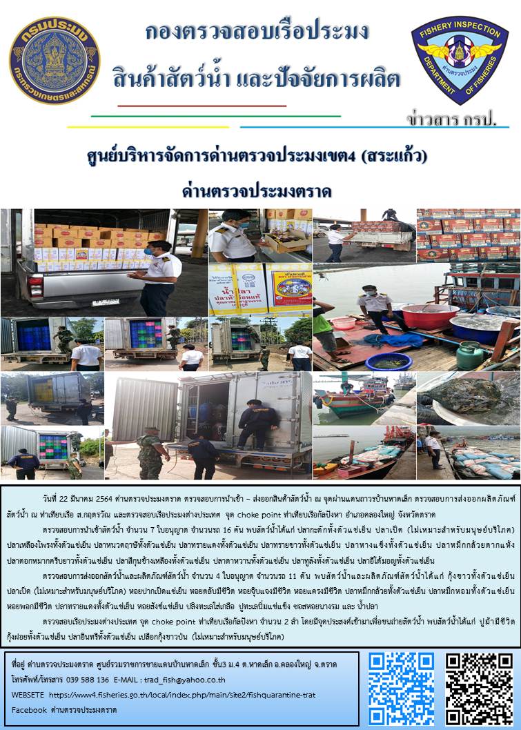 วันที่ 22 มีนาคม 2564 ด่านตรวจประมงตราด  ตรวจสอบการนำเข้า – ส่งออกสินค้าสัตว์น้ำและผลิตภัณฑ์สัตว์น้ำ ณ จุดผ่านแดนถาวรบ้านหาดเล็ก ตรวจสอบเรือประมงต่างประเทศ จุด choke point ท่าเทียบเรือกัลปังหา อำเภอคลองใหญ่ จังหวัดตราด และ ตรวจสอบเรือประมงไทย ที่แจ้งเข้า - ออกผ่านระบบ Fishing info2 ร่วมกับชุดสหวิชาชีพ กรมเจ้าท่า กรมจัดหางาน กรมสวัสดิการ และคุ้มครองแผนงาน และล่ามภาษากัมพูชา เขตพื้นที่อำเภอคลองใหญ่ อำเภอเมืองและอำเภอแหลมงอบ จังหวัดตราด..คลิก