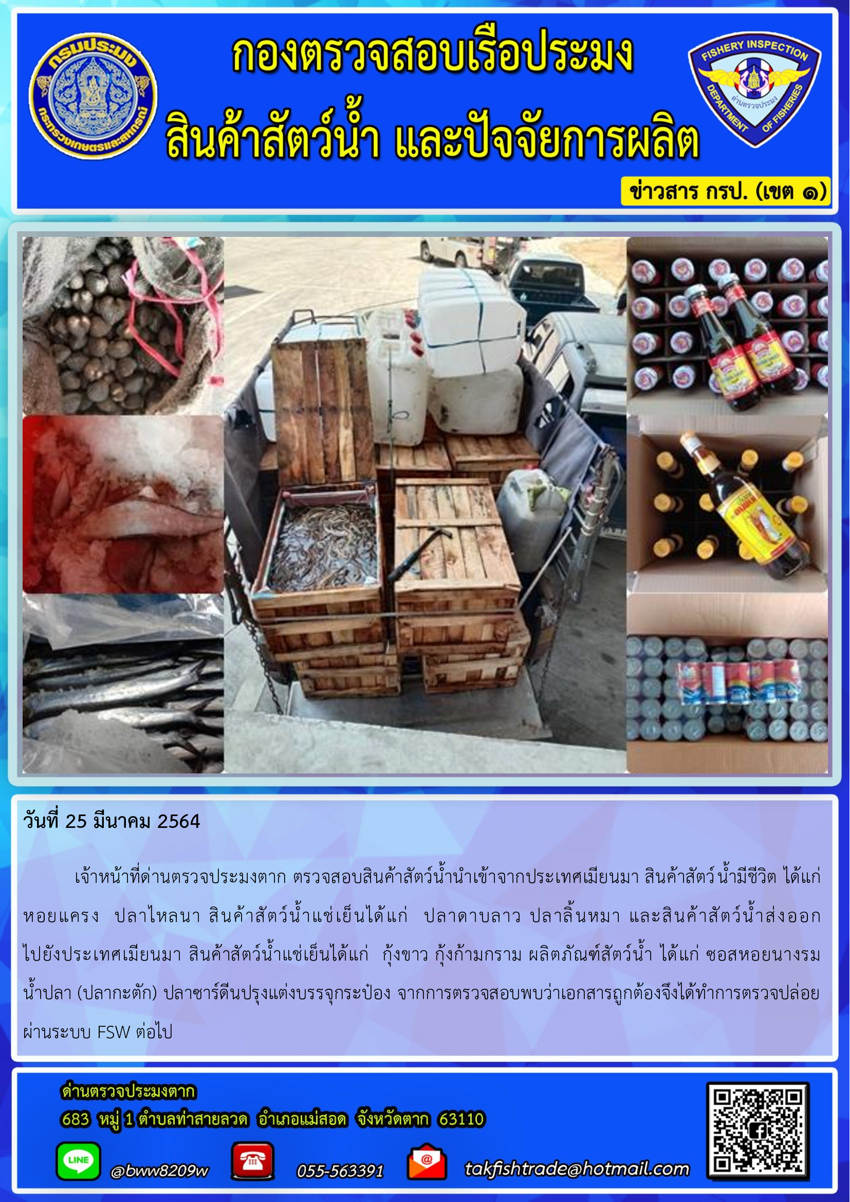 วันที่ 25 มีนาคม 2564  	เจ้าหน้าที่ด่านตรวจประมงตาก ตรวจสอบสินค้าสัตว์น้ำนำเข้าจากประเทศเมียนมา สินค้าสัตว์น้ำมีชีวิต ได้แก่ หอยแครง  ปลาไหลนา สินค้าสัตว์น้ำแช่เย็นได้แก่  ปลาดาบลาว ปลาลิ้นหมา และสินค้าสัตว์น้ำส่งออก                        ไปยังประเทศเมียนมา สินค้าสัตว์น้ำแช่เย็นได้แก่  กุ้งขาว กุ้งก้ามกราม ผลิตภัณฑ์สัตว์น้ำ ได้แก่ ซอสหอยนางรม        น้ำปลา (ปลากะตัก) ปลาซาร์ดีนปรุงแต่งบรรจุกระป๋อง จากการตรวจสอบพบว่าเอกสารถูกต้องจึงได้ทำการตรวจปล่อยผ่านระบบ FSW ต่อไป..คลิก