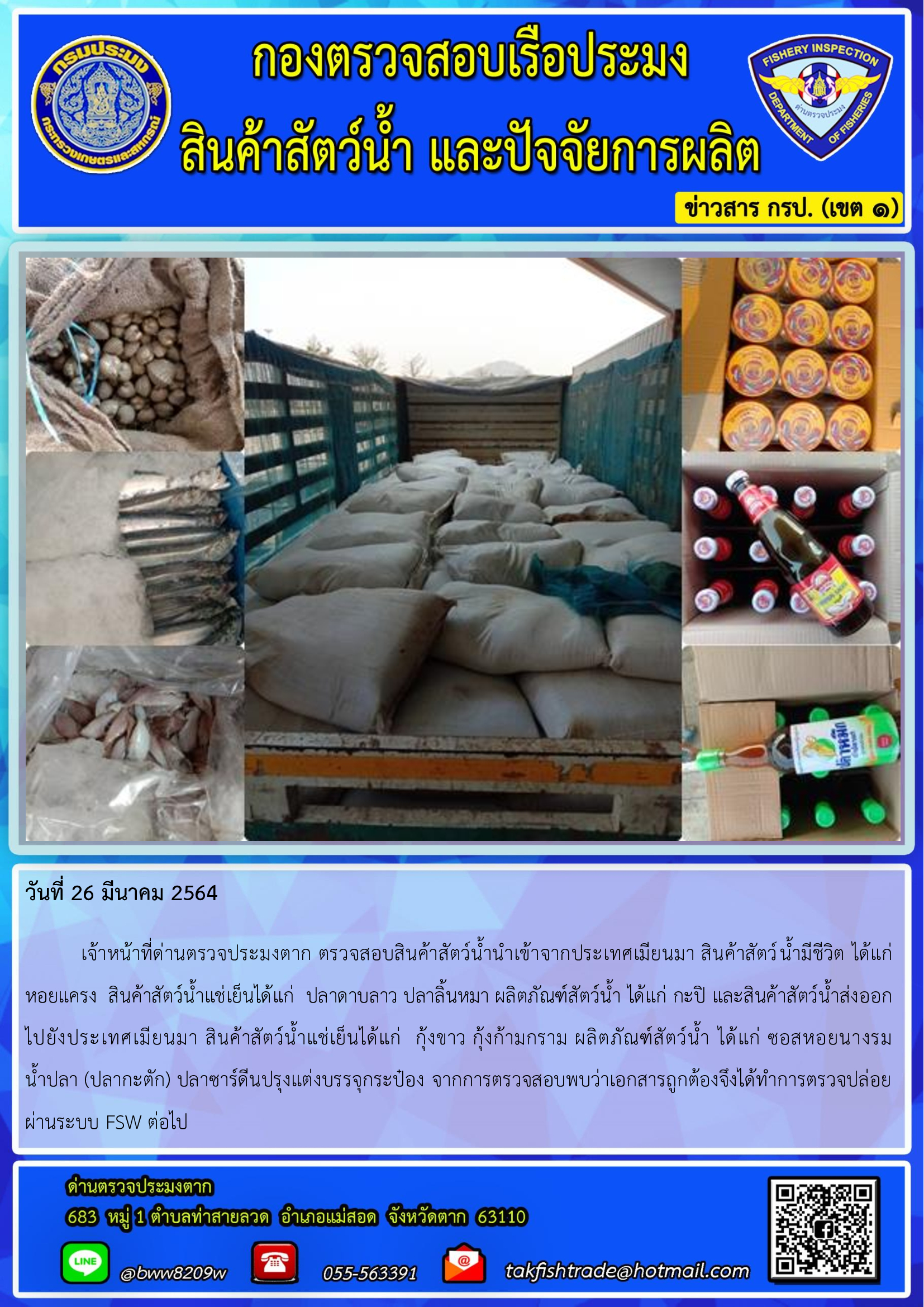 วันที่ 26 มีนาคม 2564  	เจ้าหน้าที่ด่านตรวจประมงตาก ตรวจสอบสินค้าสัตว์น้ำนำเข้าจากประเทศเมียนมา สินค้าสัตว์น้ำมีชีวิต ได้แก่ หอยแครง  สินค้าสัตว์น้ำแช่เย็นได้แก่  ปลาดาบลาว ปลาลิ้นหมา ผลิตภัณฑ์สัตว์น้ำ ได้แก่ กะปิ และสินค้าสัตว์น้ำส่งออก                        ไปยังประเทศเมียนมา สินค้าสัตว์น้ำแช่เย็นได้แก่  กุ้งขาว กุ้งก้ามกราม ผลิตภัณฑ์สัตว์น้ำ ได้แก่ ซอสหอยนางรม        น้ำปลา (ปลากะตัก) ปลาซาร์ดีนปรุงแต่งบรรจุกระป๋อง จากการตรวจสอบพบว่าเอกสารถูกต้องจึงได้ทำการตรวจปล่อยผ่านระบบ FSW ต่อไป..คลิก