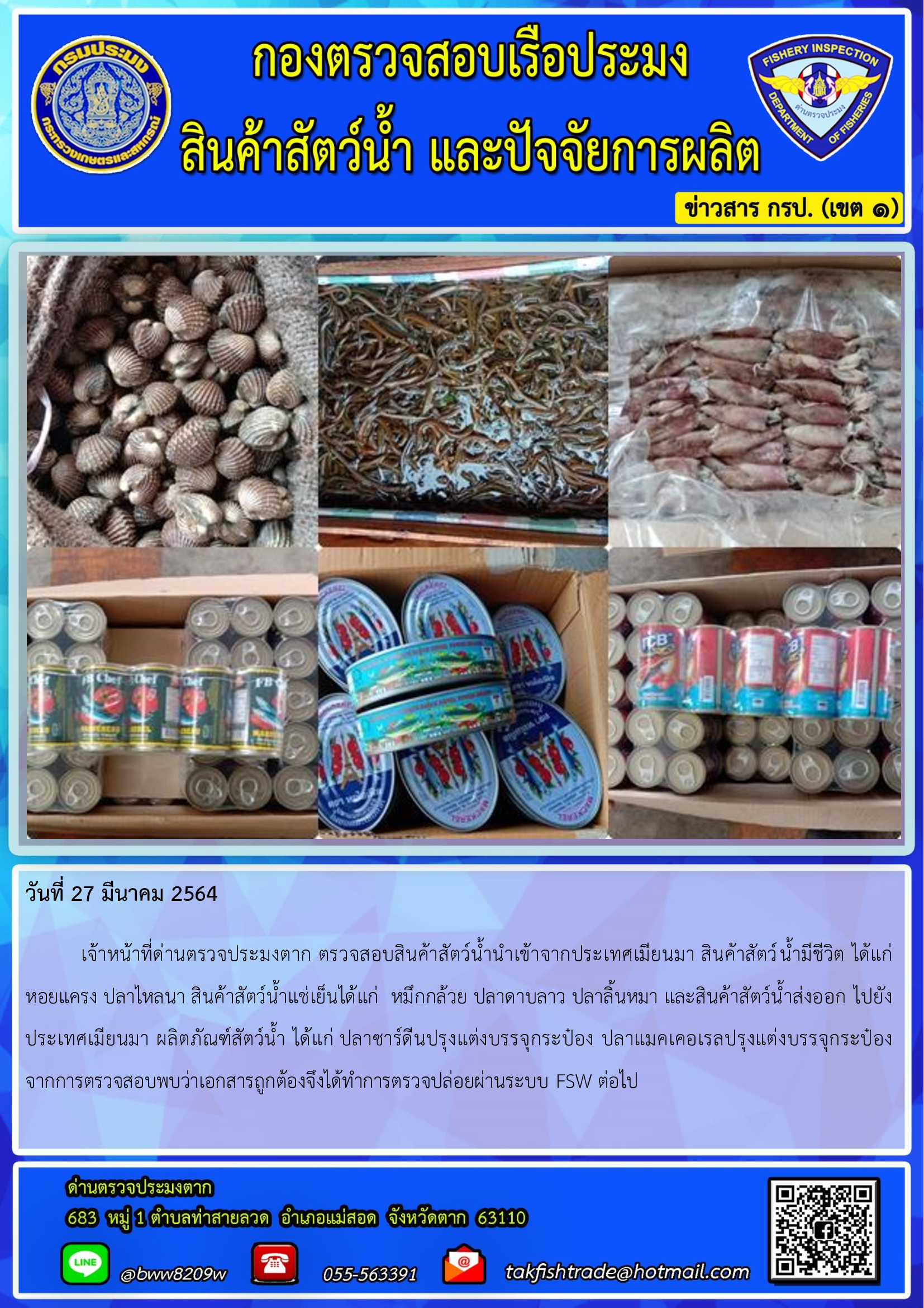 วันที่ 27 มีนาคม 2564  	เจ้าหน้าที่ด่านตรวจประมงตาก ตรวจสอบสินค้าสัตว์น้ำนำเข้าจากประเทศเมียนมา สินค้าสัตว์น้ำมีชีวิต ได้แก่ หอยแครง ปลาไหลนา สินค้าสัตว์น้ำแช่เย็นได้แก่  หมึกกล้วย ปลาดาบลาว ปลาลิ้นหมา และสินค้าสัตว์น้ำส่งออก ไปยังประเทศเมียนมา ผลิตภัณฑ์สัตว์น้ำ ได้แก่ ปลาซาร์ดีนปรุงแต่งบรรจุกระป๋อง ปลาแมคเคอเรลปรุงแต่งบรรจุกระป๋อง     จากการตรวจสอบพบว่าเอกสารถูกต้องจึงได้ทำการตรวจปล่อยผ่านระบบ FSW..คลิก