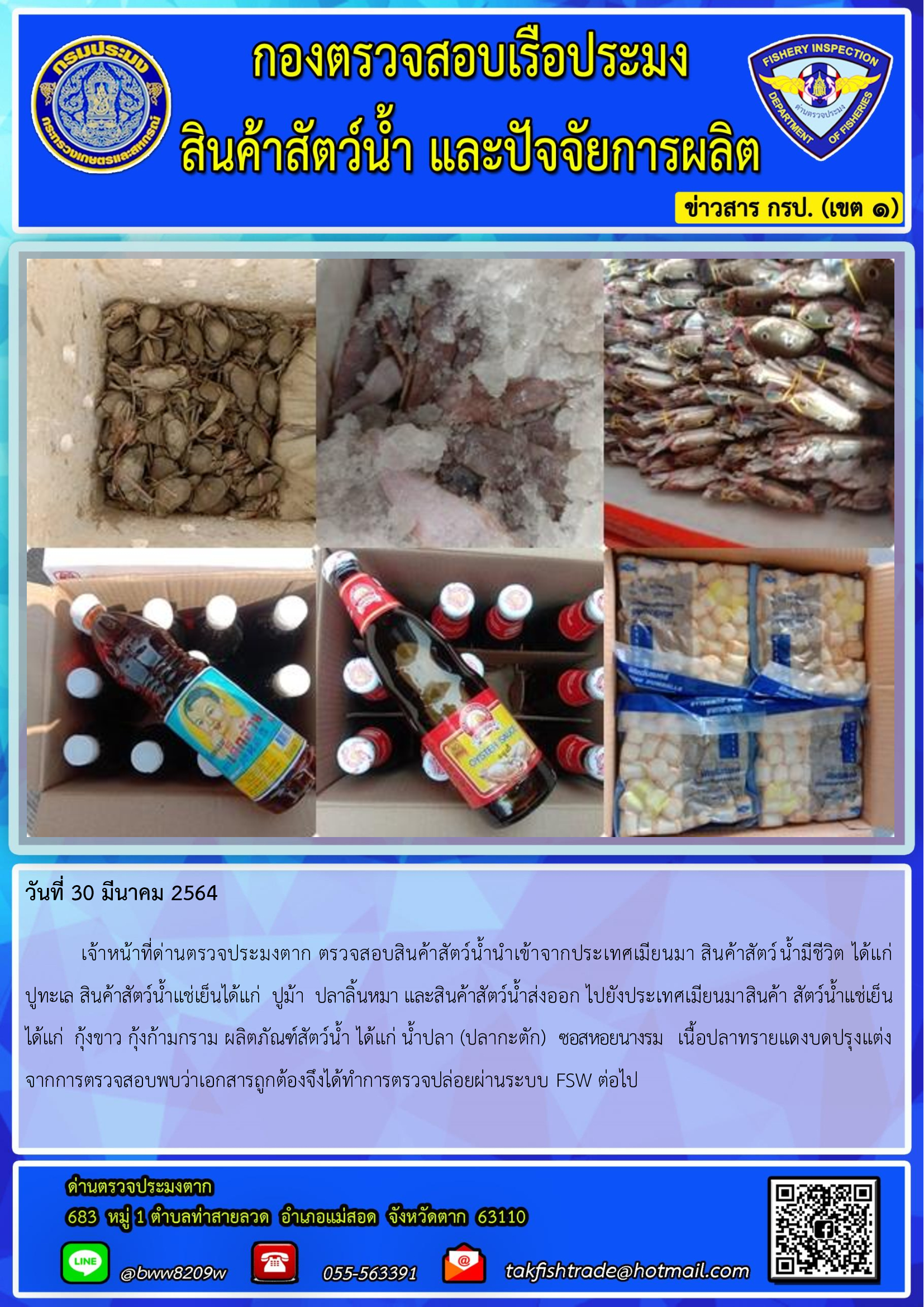 วันที่ 30 มีนาคม 2564  	เจ้าหน้าที่ด่านตรวจประมงตาก ตรวจสอบสินค้าสัตว์น้ำนำเข้าจากประเทศเมียนมา สินค้าสัตว์น้ำมีชีวิต ได้แก่     ปูทะเล สินค้าสัตว์น้ำแช่เย็นได้แก่  ปูม้า  ปลาลิ้นหมา และสินค้าสัตว์น้ำส่งออก ไปยังประเทศเมียนมาสินค้า สัตว์น้ำแช่เย็นได้แก่  กุ้งขาว กุ้งก้ามกราม ผลิตภัณฑ์สัตว์น้ำ ได้แก่ น้ำปลา (ปลากะตัก)  ซอสหอยนางรม   เนื้อปลาทรายแดงบดปรุงแต่ง  จากการตรวจสอบพบว่าเอกสารถูกต้องจึงได้ทำการตรวจปล่อยผ่านระบบ FSW ต่อไป..คลิก