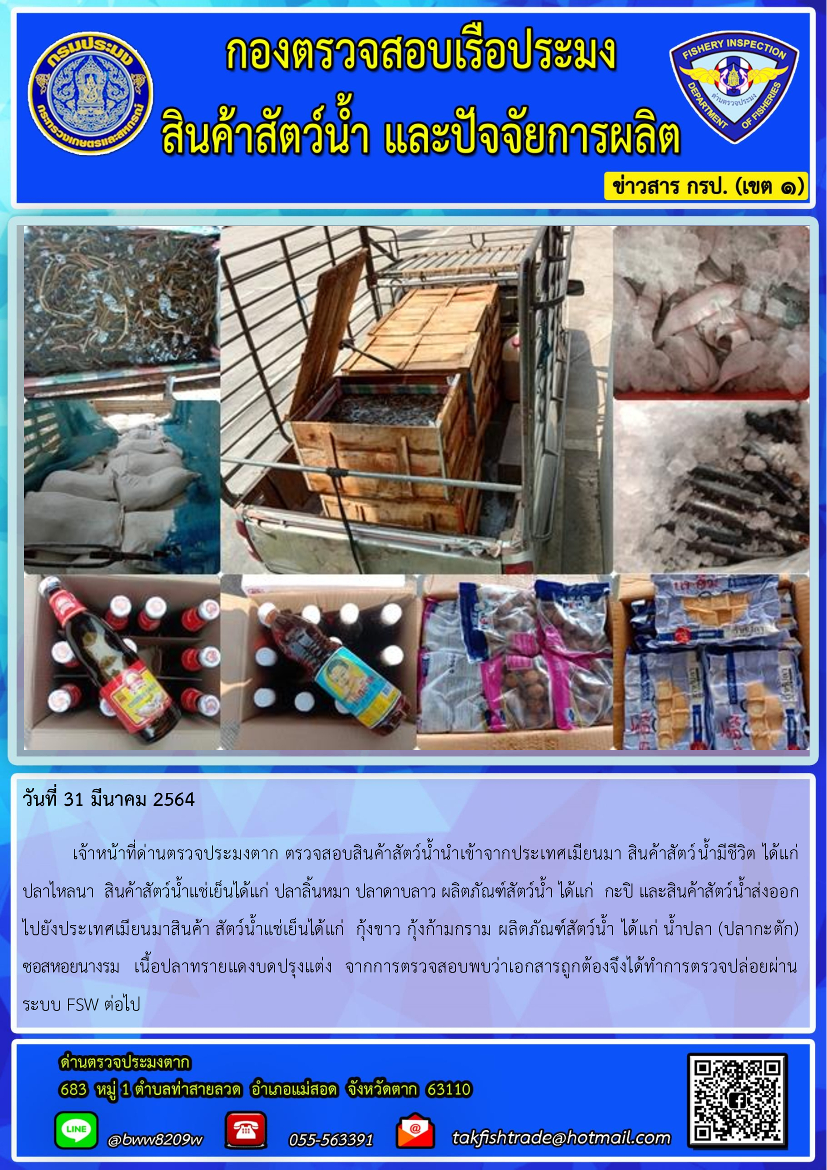 วันที่ 31 มีนาคม 2564  	เจ้าหน้าที่ด่านตรวจประมงตาก ตรวจสอบสินค้าสัตว์น้ำนำเข้าจากประเทศเมียนมา สินค้าสัตว์น้ำมีชีวิต ได้แก่     ปลาไหลนา  สินค้าสัตว์น้ำแช่เย็นได้แก่ ปลาลิ้นหมา ปลาดาบลาว ผลิตภัณฑ์สัตว์น้ำ ได้แก่  กะปิ และสินค้าสัตว์น้ำส่งออก   ไปยังประเทศเมียนมาสินค้า สัตว์น้ำแช่เย็นได้แก่  กุ้งขาว กุ้งก้ามกราม ผลิตภัณฑ์สัตว์น้ำ ได้แก่ น้ำปลา (ปลากะตัก)     ซอสหอยนางรม   เนื้อปลาทรายแดงบดปรุงแต่ง  จากการตรวจสอบพบว่าเอกสารถูกต้องจึงได้ทำการตรวจปล่อยผ่าน  ระบบ FSW ต่อไป..คลิก