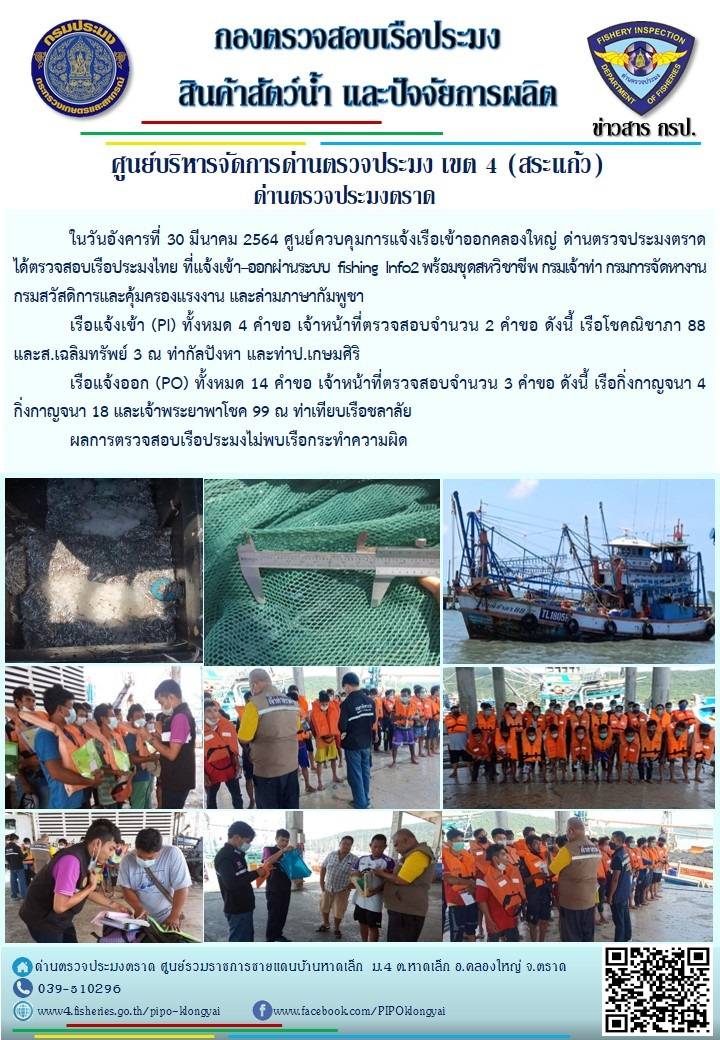 วันที่ 30 มีนาคม 2564 ด่านตรวจประมงตราด  ตรวจสอบการนำเข้า – ส่งออกสินค้าสัตว์น้ำ ณ จุดผ่านแดนถาวรบ้านหาดเล็ก ตรวจสอบเรือประมงต่างประเทศ จุด choke point ท่าเทียบเรือกัลปังหา อำเภอคลองใหญ่ จังหวัดตราด และ ตรวจสอบเรือประมงไทย ที่แจ้งเข้า - ออกผ่านระบบ Fishing info2 ร่วมกับชุดสหวิชาชีพ กรมเจ้าท่า กรมจัดหางาน กรมสวัสดิการ และคุ้มครองแผนงาน และล่ามภาษากัมพูชา เขตพื้นที่อำเภอคลองใหญ่ อำเภอเมืองและอำเภอแหลมงอบ จังหวัดตราด..คลิก