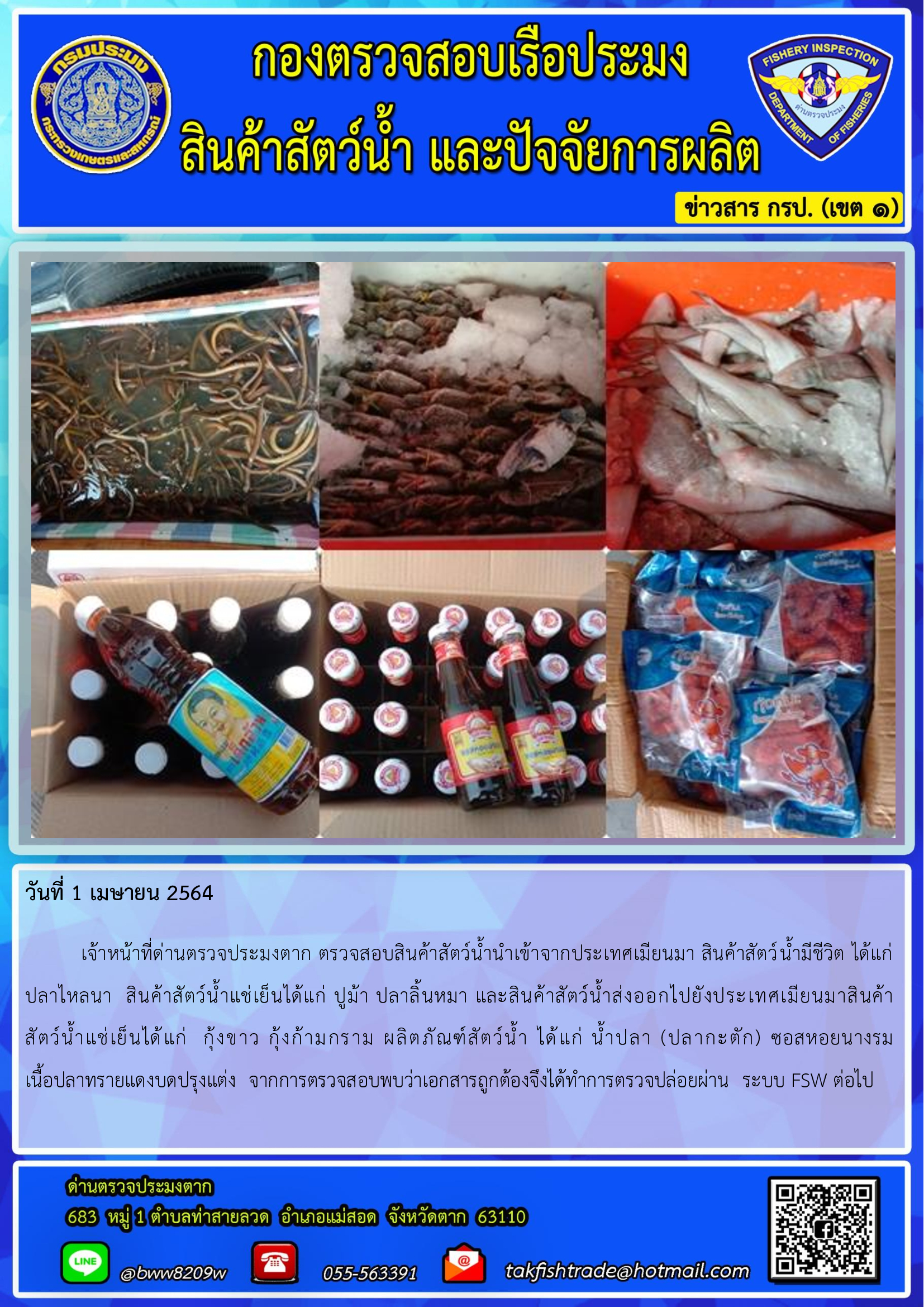 วันที่ 1 เมษายน 2564  	เจ้าหน้าที่ด่านตรวจประมงตาก ตรวจสอบสินค้าสัตว์น้ำนำเข้าจากประเทศเมียนมา สินค้าสัตว์น้ำมีชีวิต ได้แก่     ปลาไหลนา  สินค้าสัตว์น้ำแช่เย็นได้แก่ ปูม้า ปลาลิ้นหมา และสินค้าสัตว์น้ำส่งออกไปยังประเทศเมียนมาสินค้า               สัตว์น้ำแช่เย็นได้แก่  กุ้งขาว กุ้งก้ามกราม ผลิตภัณฑ์สัตว์น้ำ ได้แก่ น้ำปลา (ปลากะตัก) ซอสหอยนางรม     เนื้อปลาทรายแดงบดปรุงแต่ง  จากการตรวจสอบพบว่าเอกสารถูกต้องจึงได้ทำการตรวจปล่อยผ่าน  ระบบ FSW ต่อไป..คลิก