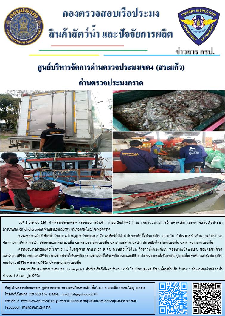 วันที่ 3 เมษายน 2564 ด่านตรวจประมงตราด  ตรวจสอบการนำเข้า – ส่งออกสินค้าสัตว์น้ำ ณ จุดผ่านแดนถาวรบ้านหาดเล็ก ตรวจสอบเรือประมงต่างประเทศ จุด choke point ท่าเทียบเรือกัลปังหา อำเภอคลองใหญ่ จังหวัดตราด และ ตรวจสอบเรือประมงไทย ที่แจ้งเข้า - ออกผ่านระบบ Fishing info2 ร่วมกับชุดสหวิชาชีพ กรมเจ้าท่า กรมจัดหางาน กรมสวัสดิการ และคุ้มครองแผนงาน และล่ามภาษากัมพูชา เขตพื้นที่อำเภอคลองใหญ่ อำเภอเมืองและอำเภอแหลมงอบ จังหวัดตราด..คลิก