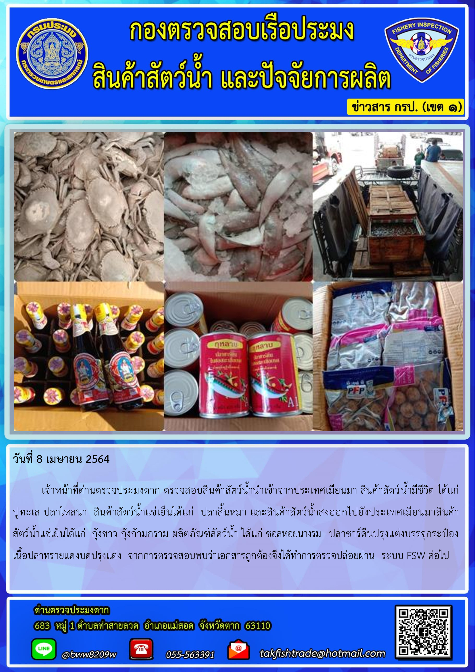 วันที่ 8 เมษายน 2564  	เจ้าหน้าที่ด่านตรวจประมงตาก ตรวจสอบสินค้าสัตว์น้ำนำเข้าจากประเทศเมียนมา สินค้าสัตว์น้ำมีชีวิต ได้แก่     ปูทะเล ปลาไหลนา  สินค้าสัตว์น้ำแช่เย็นได้แก่  ปลาลิ้นหมา และสินค้าสัตว์น้ำส่งออกไปยังประเทศเมียนมาสินค้า               สัตว์น้ำแช่เย็นได้แก่  กุ้งขาว กุ้งก้ามกราม ผลิตภัณฑ์สัตว์น้ำ ได้แก่ ซอสหอยนางรม   ปลาซาร์ดีนปรุงแต่งบรรจุกระป๋อง   เนื้อปลาทรายแดงบดปรุงแต่ง  จากการตรวจสอบพบว่าเอกสารถูกต้องจึงได้ทำการตรวจปล่อยผ่าน  ระบบ FSW ต่อไป..คลิก