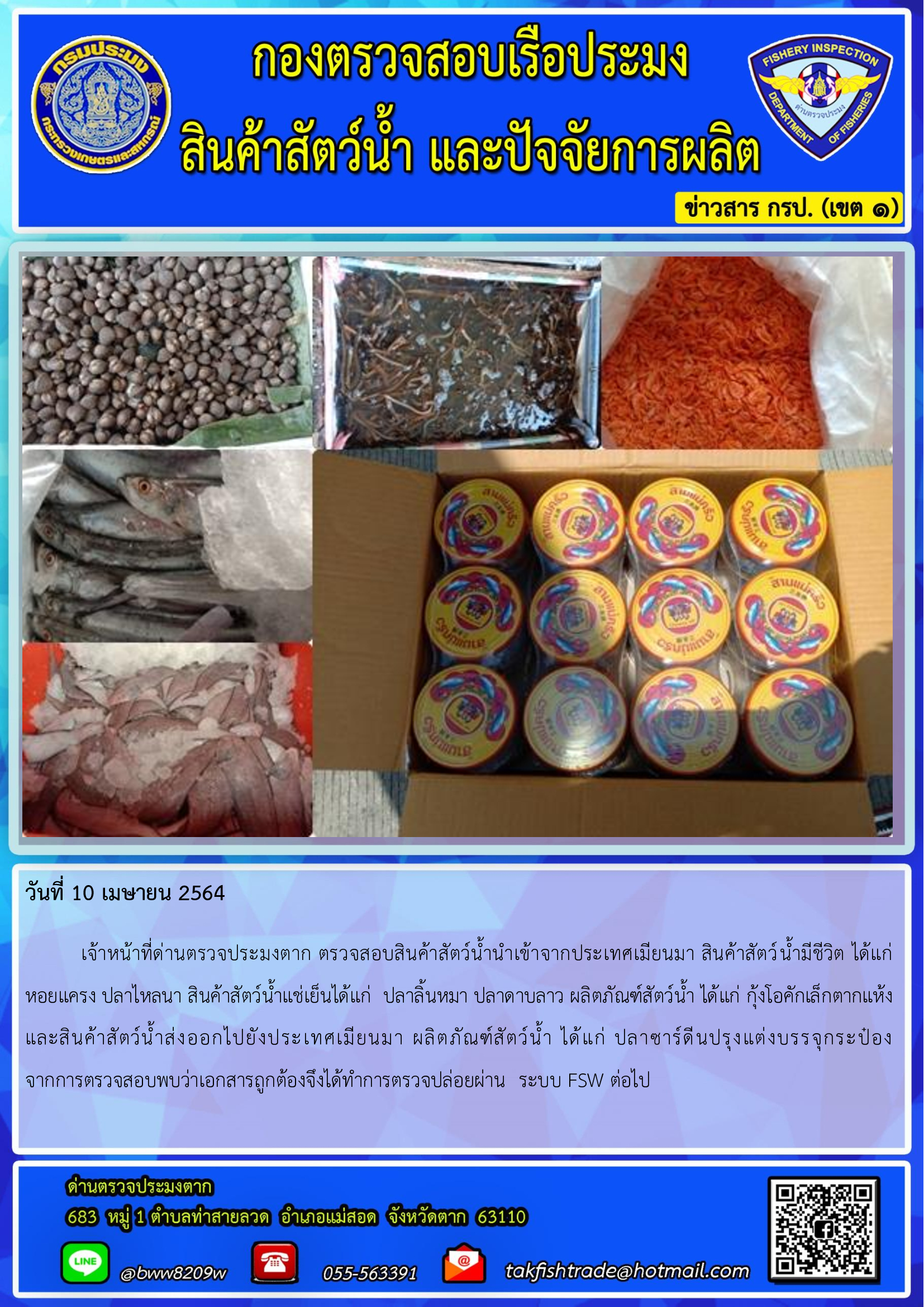 วันที่ 10 เมษายน 2564  	เจ้าหน้าที่ด่านตรวจประมงตาก ตรวจสอบสินค้าสัตว์น้ำนำเข้าจากประเทศเมียนมา สินค้าสัตว์น้ำมีชีวิต ได้แก่     หอยแครง ปลาไหลนา สินค้าสัตว์น้ำแช่เย็นได้แก่  ปลาลิ้นหมา ปลาดาบลาว ผลิตภัณฑ์สัตว์น้ำ ได้แก่ กุ้งโอคักเล็กตากแห้งและสินค้าสัตว์น้ำส่งออกไปยังประเทศเมียนมา ผลิตภัณฑ์สัตว์น้ำ ได้แก่ ปลาซาร์ดีนปรุงแต่งบรรจุกระป๋อง               จากการตรวจสอบพบว่าเอกสารถูกต้องจึงได้ทำการตรวจปล่อยผ่าน  ระบบ FSW ต่อไป..คลิก