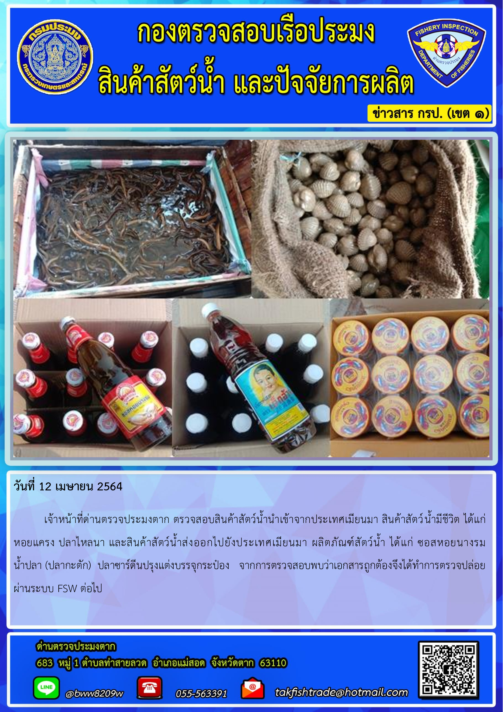 วันที่ 12 เมษายน 2564  	เจ้าหน้าที่ด่านตรวจประมงตาก ตรวจสอบสินค้าสัตว์น้ำนำเข้าจากประเทศเมียนมา สินค้าสัตว์น้ำมีชีวิต ได้แก่     หอยแครง ปลาไหลนา และสินค้าสัตว์น้ำส่งออกไปยังประเทศเมียนมา ผลิตภัณฑ์สัตว์น้ำ ได้แก่ ซอสหอยนางรม         น้ำปลา (ปลากะตัก)  ปลาซาร์ดีนปรุงแต่งบรรจุกระป๋อง   จากการตรวจสอบพบว่าเอกสารถูกต้องจึงได้ทำการตรวจปล่อยผ่านระบบ FSW ต่อไป..คลิก