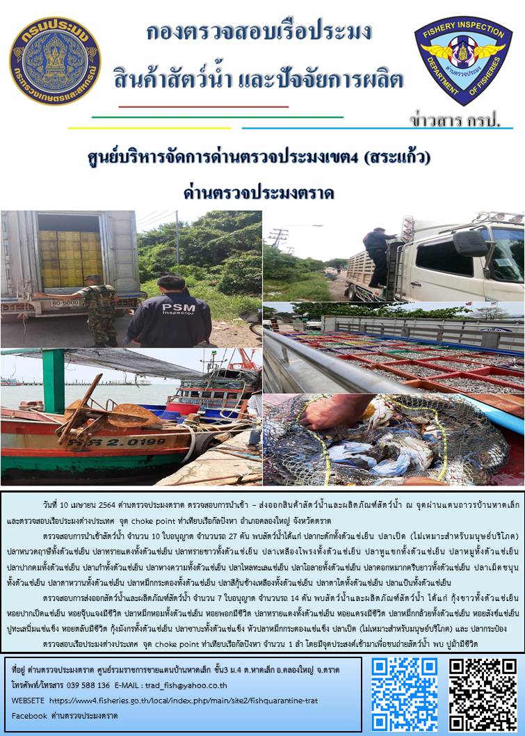วันที่ 10 เมษายน 2564 ด่านตรวจประมงตราด  ตรวจสอบการนำเข้า – ส่งออกสินค้าสัตว์น้ำและผลิตภัณฑ์สัตว์น้ำ ณ จุดผ่านแดนถาวรบ้านหาดเล็ก ตรวจสอบเรือประมงต่างประเทศ จุด choke point ท่าเทียบเรือกัลปังหา   อำเภอคลองใหญ่ จังหวัดตราด และ ตรวจสอบเรือประมงไทย ที่แจ้งเข้า - ออกผ่านระบบ Fishing info2 ร่วมกับชุดสหวิชาชีพ กรมเจ้าท่า กรมจัดหางาน กรมสวัสดิการ และคุ้มครองแผนงาน และล่ามภาษากัมพูชา เขตพื้นที่อำเภอคลองใหญ่ อำเภอเมืองและอำเภอแหลมงอบ จังหวัดตราด..คลิก