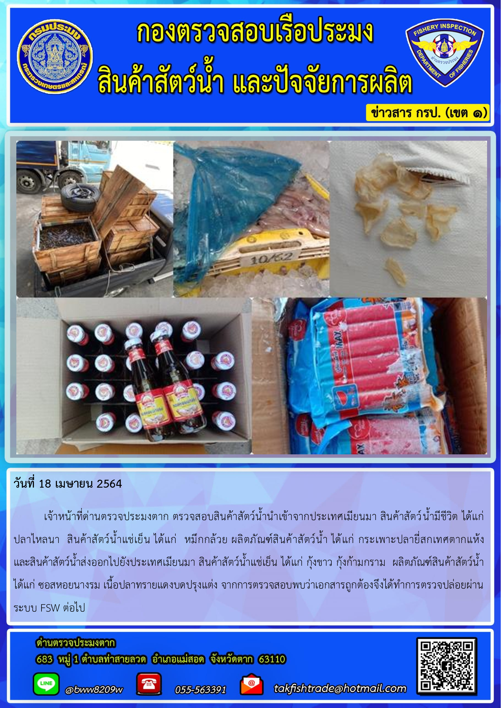 วันที่ 18 เมษายน 2564  	เจ้าหน้าที่ด่านตรวจประมงตาก ตรวจสอบสินค้าสัตว์น้ำนำเข้าจากประเทศเมียนมา สินค้าสัตว์น้ำมีชีวิต ได้แก่     ปลาไหลนา  สินค้าสัตว์น้ำแช่เย็น ได้แก่  หมึกกล้วย ผลิตภัณฑ์สินค้าสัตว์น้ำ ได้แก่ กระเพาะปลายี่สกเทศตากแห้ง          และสินค้าสัตว์น้ำส่งออกไปยังประเทศเมียนมา สินค้าสัตว์น้ำแช่เย็น ได้แก่ กุ้งขาว กุ้งก้ามกราม  ผลิตภัณฑ์สินค้าสัตว์น้ำ ได้แก่ ซอสหอยนางรม เนื้อปลาทรายแดงบดปรุงแต่ง จากการตรวจสอบพบว่าเอกสารถูกต้องจึงได้ทำการตรวจปล่อยผ่านระบบ FSW ต่อไป..คลิก