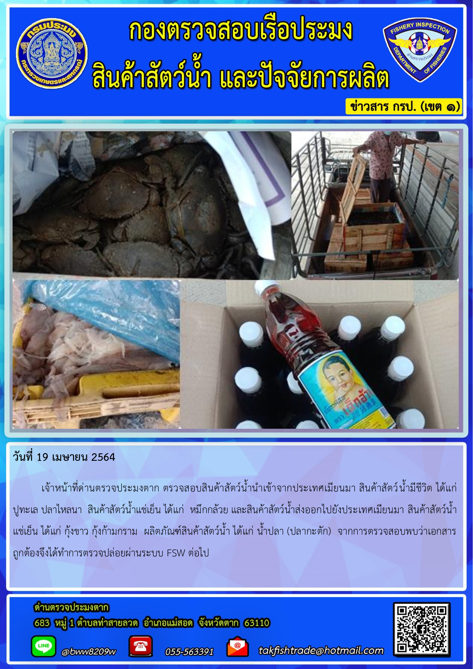 วันที่ 19 เมษายน 2564  	เจ้าหน้าที่ด่านตรวจประมงตาก ตรวจสอบสินค้าสัตว์น้ำนำเข้าจากประเทศเมียนมา สินค้าสัตว์น้ำมีชีวิต ได้แก่     ปูทะเล ปลาไหลนา  สินค้าสัตว์น้ำแช่เย็น ได้แก่  หมึกกล้วย และสินค้าสัตว์น้ำส่งออกไปยังประเทศเมียนมา สินค้าสัตว์น้ำ   แช่เย็น ได้แก่ กุ้งขาว กุ้งก้ามกราม  ผลิตภัณฑ์สินค้าสัตว์น้ำ ได้แก่ น้ำปลา (ปลากะตัก)  จากการตรวจสอบพบว่าเอกสารถูกต้องจึงได้ทำการตรวจปล่อยผ่านระบบ FSW ต่อไป..คลิก