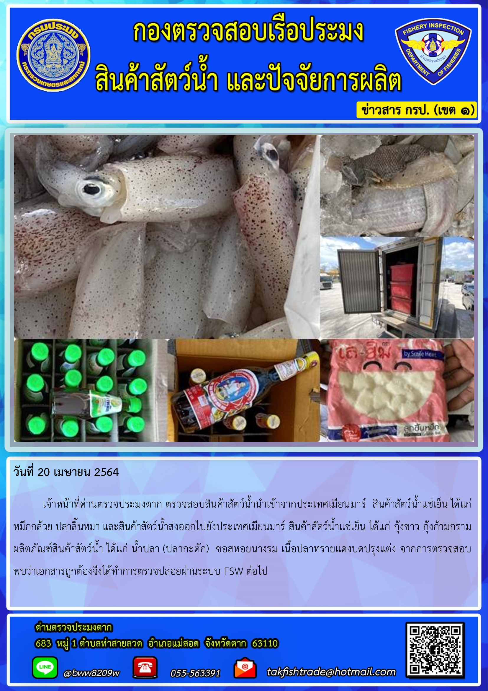 วันที่ 20 เมษายน 2564  	เจ้าหน้าที่ด่านตรวจประมงตาก ตรวจสอบสินค้าสัตว์น้ำนำเข้าจากประเทศเมียนมาร์  สินค้าสัตว์น้ำแช่เย็น ได้แก่    หมึกกล้วย ปลาลิ้นหมา และสินค้าสัตว์น้ำส่งออกไปยังประเทศเมียนมาร์ สินค้าสัตว์น้ำแช่เย็น ได้แก่ กุ้งขาว กุ้งก้ามกราม  ผลิตภัณฑ์สินค้าสัตว์น้ำ ได้แก่ น้ำปลา (ปลากะตัก)  ซอสหอยนางรม เนื้อปลาทรายแดงบดปรุงแต่ง จากการตรวจสอบพบว่าเอกสารถูกต้องจึงได้ทำการตรวจปล่อยผ่านระบบ FSW ต่อไป..คลิก