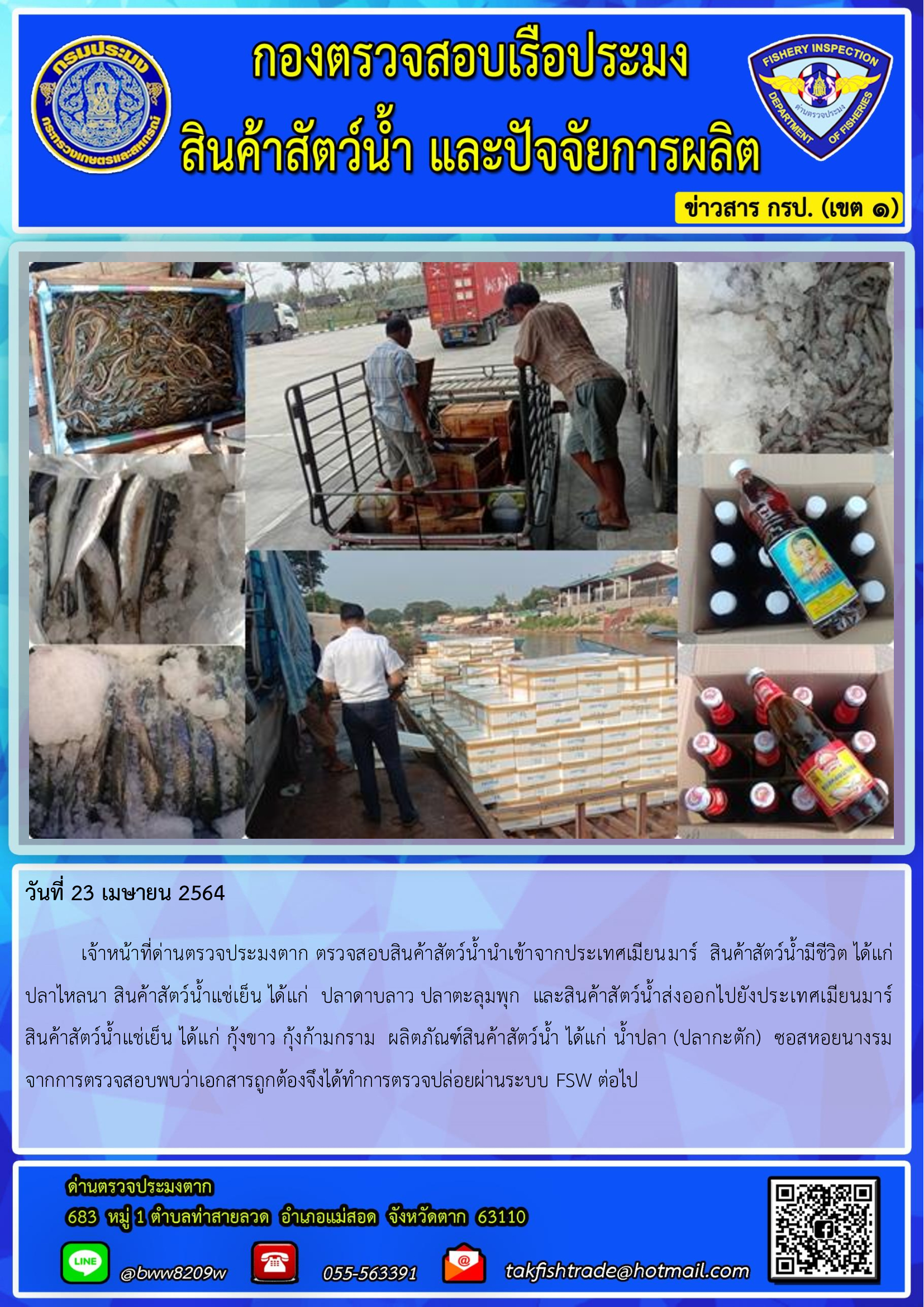 วันที่ 23 เมษายน 2564  	เจ้าหน้าที่ด่านตรวจประมงตาก ตรวจสอบสินค้าสัตว์น้ำนำเข้าจากประเทศเมียนมาร์  สินค้าสัตว์น้ำมีชีวิต ได้แก่ปลาไหลนา สินค้าสัตว์น้ำแช่เย็น ได้แก่  ปลาดาบลาว ปลาตะลุมพุก  และสินค้าสัตว์น้ำส่งออกไปยังประเทศเมียนมาร์   สินค้าสัตว์น้ำแช่เย็น ได้แก่ กุ้งขาว กุ้งก้ามกราม  ผลิตภัณฑ์สินค้าสัตว์น้ำ ได้แก่ น้ำปลา (ปลากะตัก)  ซอสหอยนางรม จากการตรวจสอบพบว่าเอกสารถูกต้องจึงได้ทำการตรวจปล่อยผ่านระบบ FSW ต่อไป..คลิก