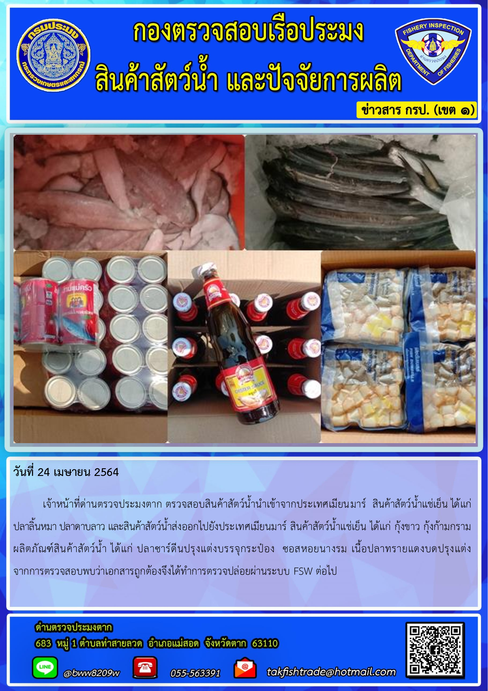 วันที่ 24 เมษายน 2564  	เจ้าหน้าที่ด่านตรวจประมงตาก ตรวจสอบสินค้าสัตว์น้ำนำเข้าจากประเทศเมียนมาร์  สินค้าสัตว์น้ำแช่เย็น ได้แก่  ปลาลิ้นหมา ปลาดาบลาว และสินค้าสัตว์น้ำส่งออกไปยังประเทศเมียนมาร์ สินค้าสัตว์น้ำแช่เย็น ได้แก่ กุ้งขาว กุ้งก้ามกราม  ผลิตภัณฑ์สินค้าสัตว์น้ำ ได้แก่ ปลาซาร์ดีนปรุงแต่งบรรจุกระป๋อง  ซอสหอยนางรม เนื้อปลาทรายแดงบดปรุงแต่ง      จากการตรวจสอบพบว่าเอกสารถูกต้องจึงได้ทำการตรวจปล่อยผ่านระบบ FSW ต่อไป..คลิก