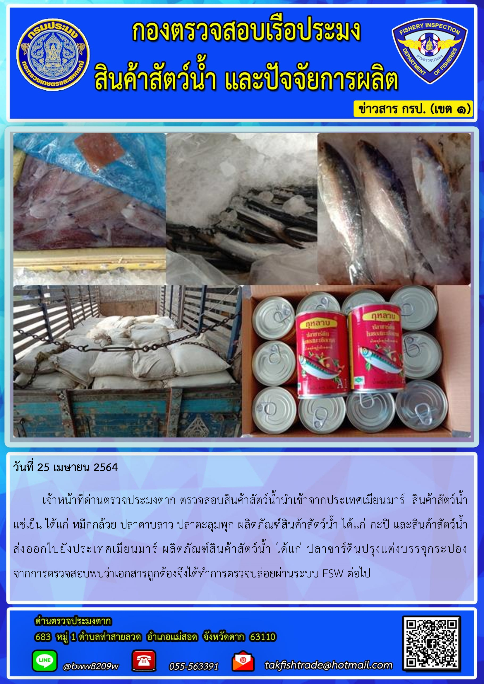 วันที่ 25 เมษายน 2564  	เจ้าหน้าที่ด่านตรวจประมงตาก ตรวจสอบสินค้าสัตว์น้ำนำเข้าจากประเทศเมียนมาร์  สินค้าสัตว์น้ำ   แช่เย็น ได้แก่ หมึกกล้วย ปลาดาบลาว ปลาตะลุมพุก ผลิตภัณฑ์สินค้าสัตว์น้ำ ได้แก่ กะปิ และสินค้าสัตว์น้ำส่งออกไปยังประเทศเมียนมาร์ ผลิตภัณฑ์สินค้าสัตว์น้ำ ได้แก่ ปลาซาร์ดีนปรุงแต่งบรรจุกระป๋อง            จากการตรวจสอบพบว่าเอกสารถูกต้องจึงได้ทำการตรวจปล่อยผ่านระบบ FSW ต่อไป..คลิก