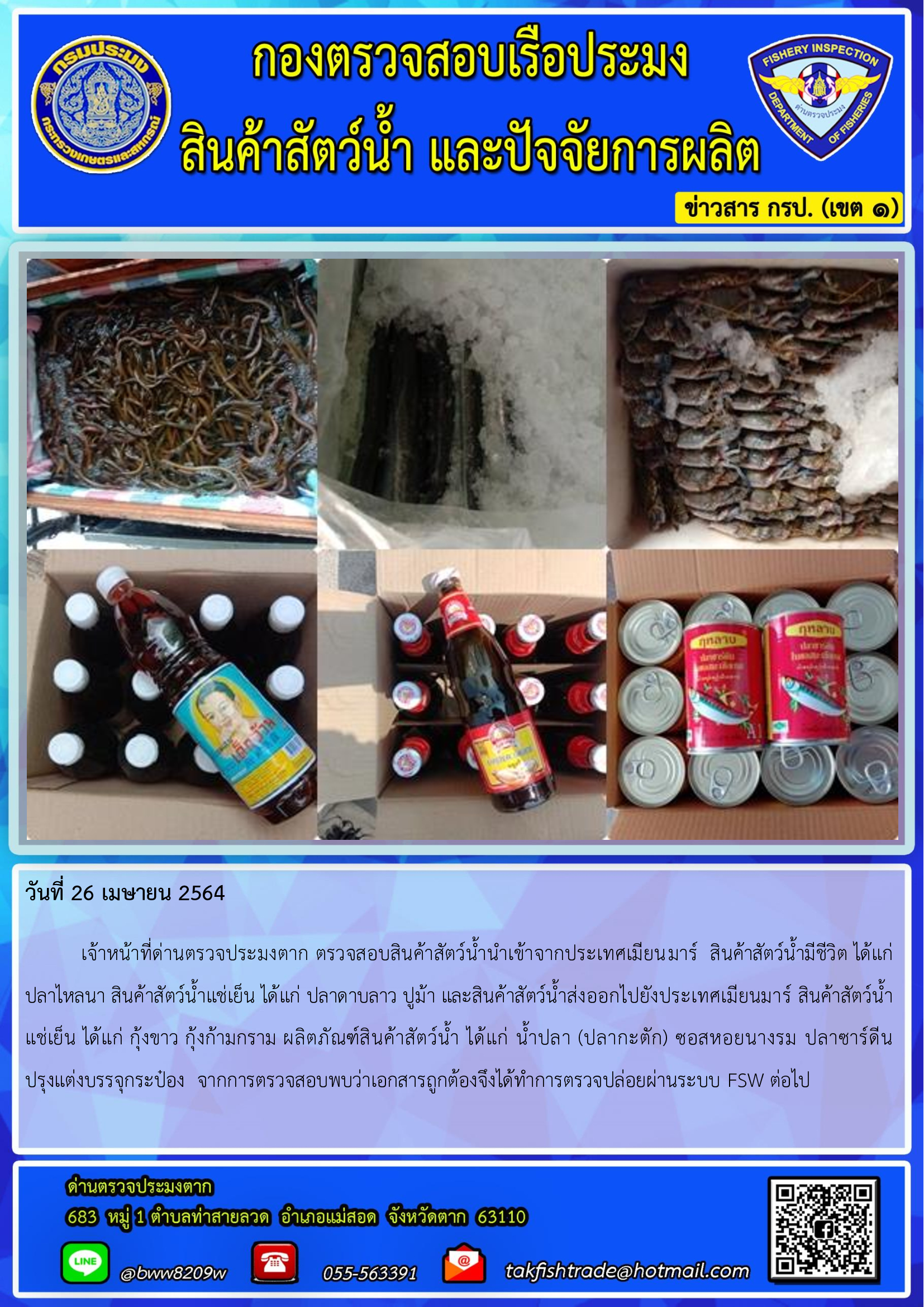 วันที่ 26 เมษายน 2564  	เจ้าหน้าที่ด่านตรวจประมงตาก ตรวจสอบสินค้าสัตว์น้ำนำเข้าจากประเทศเมียนมาร์  สินค้าสัตว์น้ำมีชีวิต ได้แก่ ปลาไหลนา สินค้าสัตว์น้ำแช่เย็น ได้แก่ ปลาดาบลาว ปูม้า และสินค้าสัตว์น้ำส่งออกไปยังประเทศเมียนมาร์ สินค้าสัตว์น้ำ     แช่เย็น ได้แก่ กุ้งขาว กุ้งก้ามกราม ผลิตภัณฑ์สินค้าสัตว์น้ำ ได้แก่ น้ำปลา (ปลากะตัก) ซอสหอยนางรม ปลาซาร์ดีน      ปรุงแต่งบรรจุกระป๋อง  จากการตรวจสอบพบว่าเอกสารถูกต้องจึงได้ทำการตรวจปล่อยผ่านระบบ FSW ต่อไป..คลิก