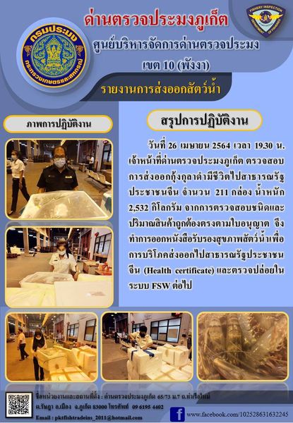 วันที่ 26 เมษายน 2564 เวลา 19.30 น.เจ้าหน้าที่ด่านตรวจประมงภูเก็ต ตรวจสอบการส่งออกกุ้งกุลาดำมีชีวิตไปสาธารณรัฐประชาชนจีน จำนวน 211 กล่อง น้ำหนัก 2,532 กิโลกรัม จากการตรวจสอบชนิดและปริมาณสินค้าถูกต้องตรงตามใบอนุญาต  จึงทำการออกหนังสือรับรองสุขภาพสัตว์น้ำเพื่อการบริโภคส่งออกไปสาธารณรัฐประชาชนจีน (Health certificate) และตรวจปล่อยในระบบ FSW ต่อไป..คลิก