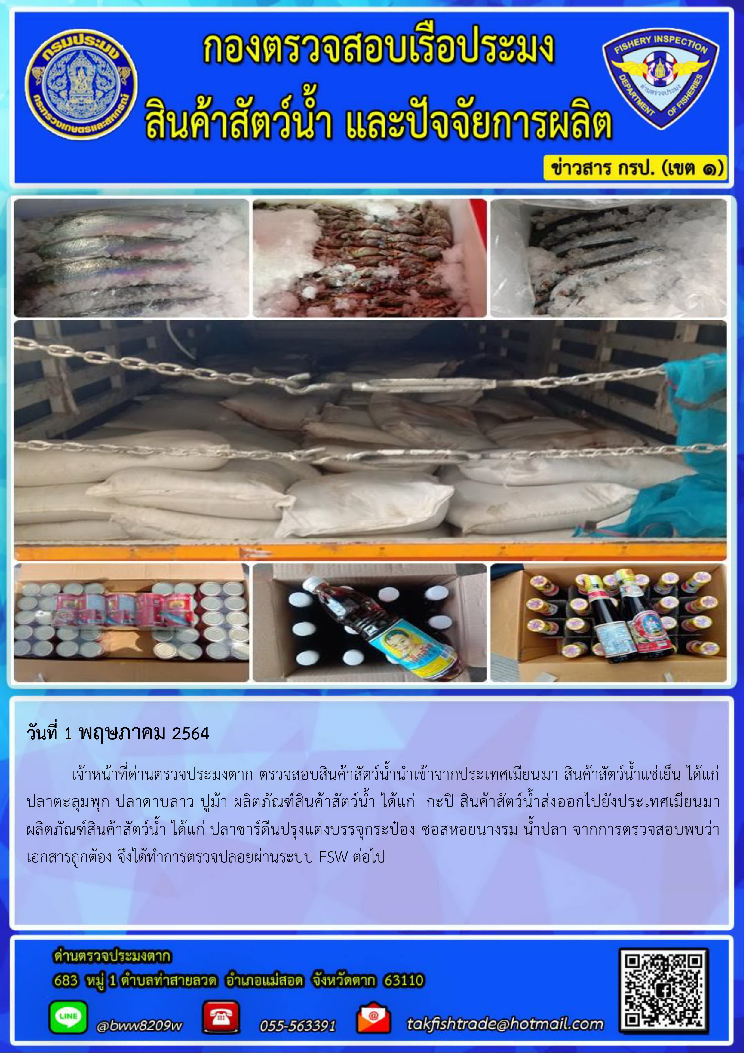 วันที่ 1 พฤษภาคม 2564 เจ้าหน้าที่ด่านตรวจประมงตาก ตรวจสอบสินค้าสัตว์น้ำนำเข้าจากประเทศเมียนมา สินค้าสัตว์น้ำแช่เย็น ได้แก่  ปลาตะลุมพุก ปลาดาบลาว ปูม้า ผลิตภัณฑ์สินค้าสัตว์น้ำ ได้แก่  กะปิ สินค้าสัตว์น้ำส่งออกไปยังประเทศเมียนมา ผลิตภัณฑ์สินค้าสัตว์น้ำ ได้แก่ ปลาซาร์ดีนปรุงแต่งบรรจุกระป๋อง ซอสหอยนางรม น้ำปลา จากการตรวจสอบพบว่าเอกสารถูกต้อง จึงได้ทำการตรวจปล่อยผ่านระบบ FSW ต่อไป..คลิก