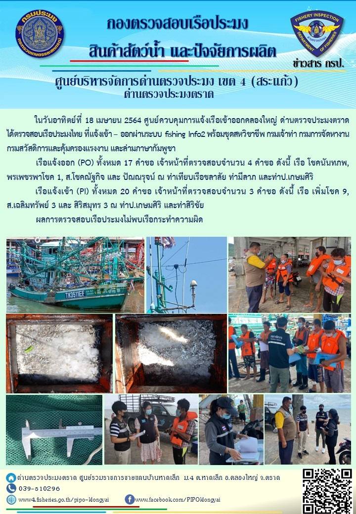 วันที่ 18 เมษายน 2564 ด่านตรวจประมงตราด  ตรวจสอบการนำเข้า – ส่งออกสินค้าสัตว์น้ำ ณ จุดผ่านแดนถาวรบ้านหาดเล็ก ตรวจสอบเรือประมงต่างประเทศ จุด choke point ท่าเทียบเรือกัลปังหา อำเภอคลองใหญ่ จังหวัดตราด และ ตรวจสอบเรือประมงไทย ที่แจ้งเข้า - ออกผ่านระบบ Fishing info2 ร่วมกับชุดสหวิชาชีพ กรมเจ้าท่า กรมจัดหางาน กรมสวัสดิการ และคุ้มครองแผนงาน และล่ามภาษากัมพูชา เขตพื้นที่อำเภอคลองใหญ่ อำเภอเมืองและอำเภอแหลมงอบ จังหวัดตราด..คลิก