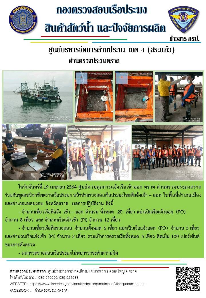 วันที่ 19 เมษายน 2564 ด่านตรวจประมงตราด  ตรวจสอบการนำเข้า – ส่งออกสินค้าสัตว์น้ำและผลิตภัณฑ์สัตว์น้ำ ณ จุดผ่านแดนถาวรบ้านหาดเล็ก ตรวจสอบเรือประมงต่างประเทศ จุด choke point ท่าเทียบเรือกัลปังหา อำเภอคลองใหญ่ จังหวัดตราด และ ตรวจสอบเรือประมงไทย ที่แจ้งเข้า - ออกผ่านระบบ Fishing info2 ร่วมกับชุดสหวิชาชีพ กรมเจ้าท่า กรมจัดหางาน กรมสวัสดิการ และคุ้มครองแผนงาน และล่ามภาษากัมพูชา เขตพื้นที่อำเภอคลองใหญ่ อำเภอเมืองและอำเภอแหลมงอบ จังหวัดตราด..คลิก