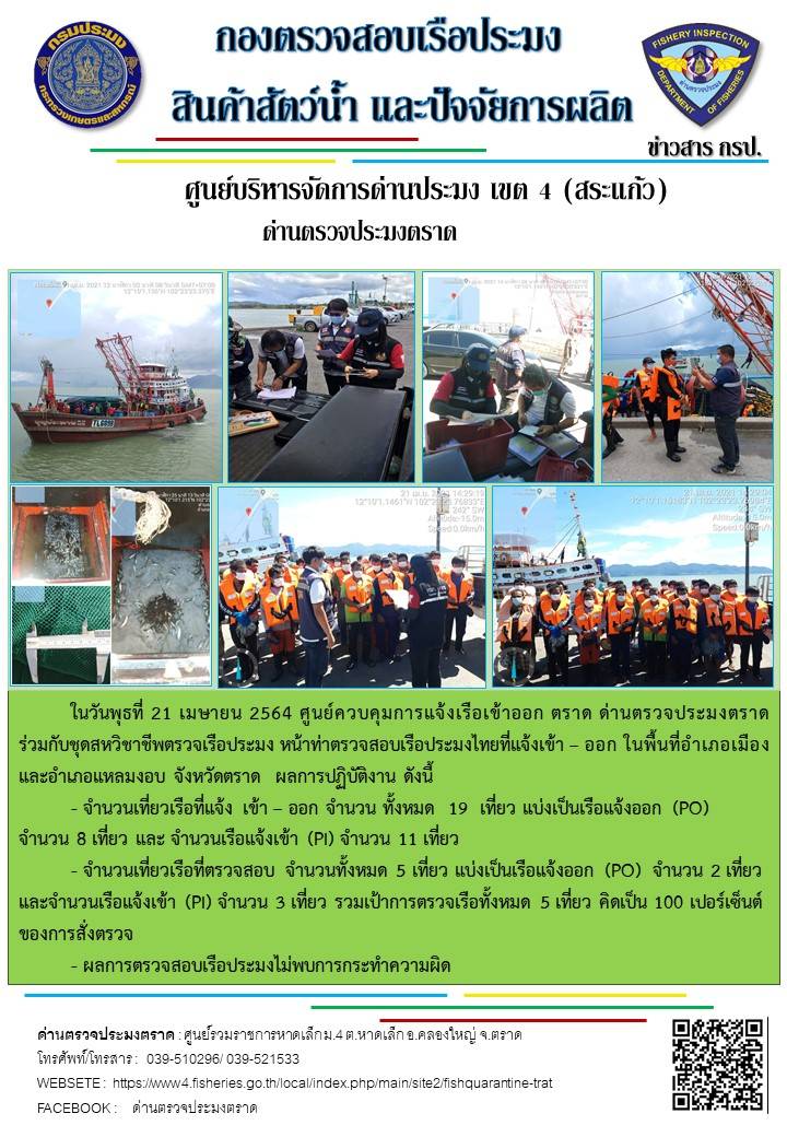 วันที่ 21 เมษายน 2564 ด่านตรวจประมงตราด  ตรวจสอบการนำเข้า – ส่งออกสินค้าสัตว์น้ำ ณ จุดผ่านแดนถาวรบ้านหาดเล็ก ตรวจสอบการส่งออกผลิตภัณฑ์สัตว์น้ำ ณ ท่าเทียบเรือ ส.กฤตรวัณ ตรวจสอบเรือประมงต่างประเทศ จุด choke point ท่าเทียบเรือกัลปังหา อำเภอคลองใหญ่ จังหวัดตราด และ ตรวจสอบเรือประมงไทย ที่แจ้งเข้า - ออกผ่านระบบ Fishing info2 ร่วมกับชุดสหวิชาชีพ กรมเจ้าท่า กรมจัดหางาน กรมสวัสดิการ และคุ้มครองแผนงาน และล่ามภาษากัมพูชา เขตพื้นที่อำเภอคลองใหญ่ อำเภอเมืองและอำเภอแหลมงอบ จังหวัดตราด..คลิก