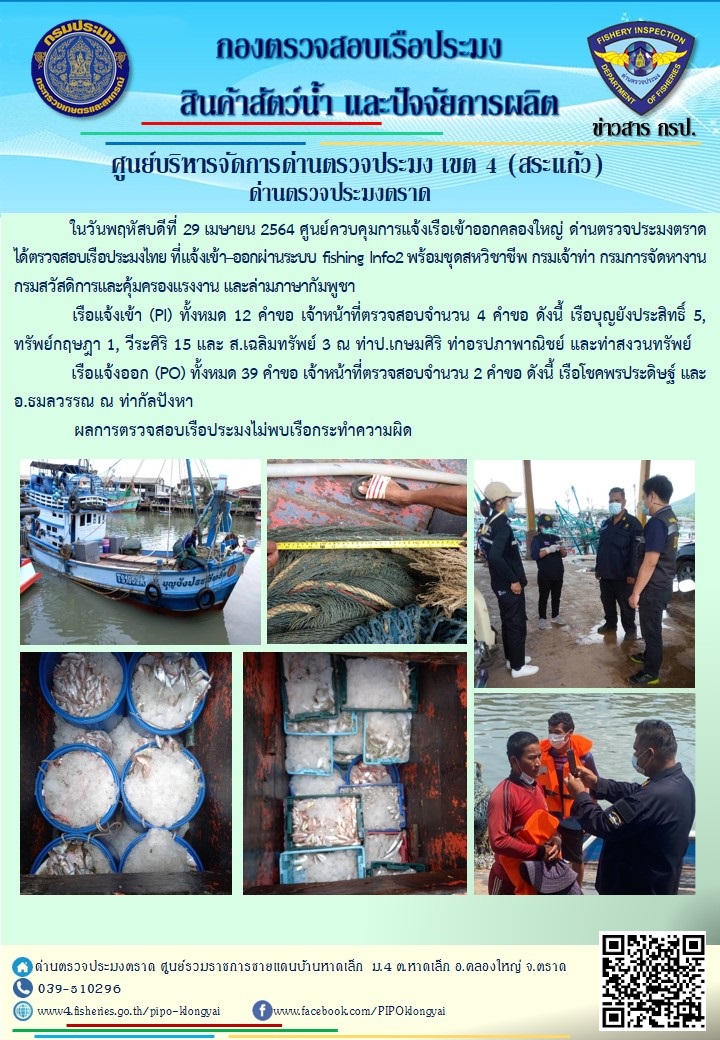 วันที่ 29 เมษายน 2564 ด่านตรวจประมงตราด  ตรวจสอบการนำเข้า – ส่งออกสินค้าสัตว์น้ำและผลิตภัณฑ์สัตว์น้ำ ณ จุดผ่านแดนถาวรบ้านหาดเล็ก ตรวจสอบเรือประมงต่างประเทศ จุด choke point ท่าเทียบเรือกัลปังหา อำเภอคลองใหญ่ จังหวัดตราด และ ตรวจสอบเรือประมงไทย ที่แจ้งเข้า - ออกผ่านระบบ Fishing info2 ร่วมกับชุดสหวิชาชีพ กรมเจ้าท่า กรมจัดหางาน กรมสวัสดิการ และคุ้มครองแผนงาน และล่ามภาษากัมพูชา เขตพื้นที่อำเภอคลองใหญ่ อำเภอเมืองและอำเภอแหลมงอบ จังหวัดตราด..คลิก
