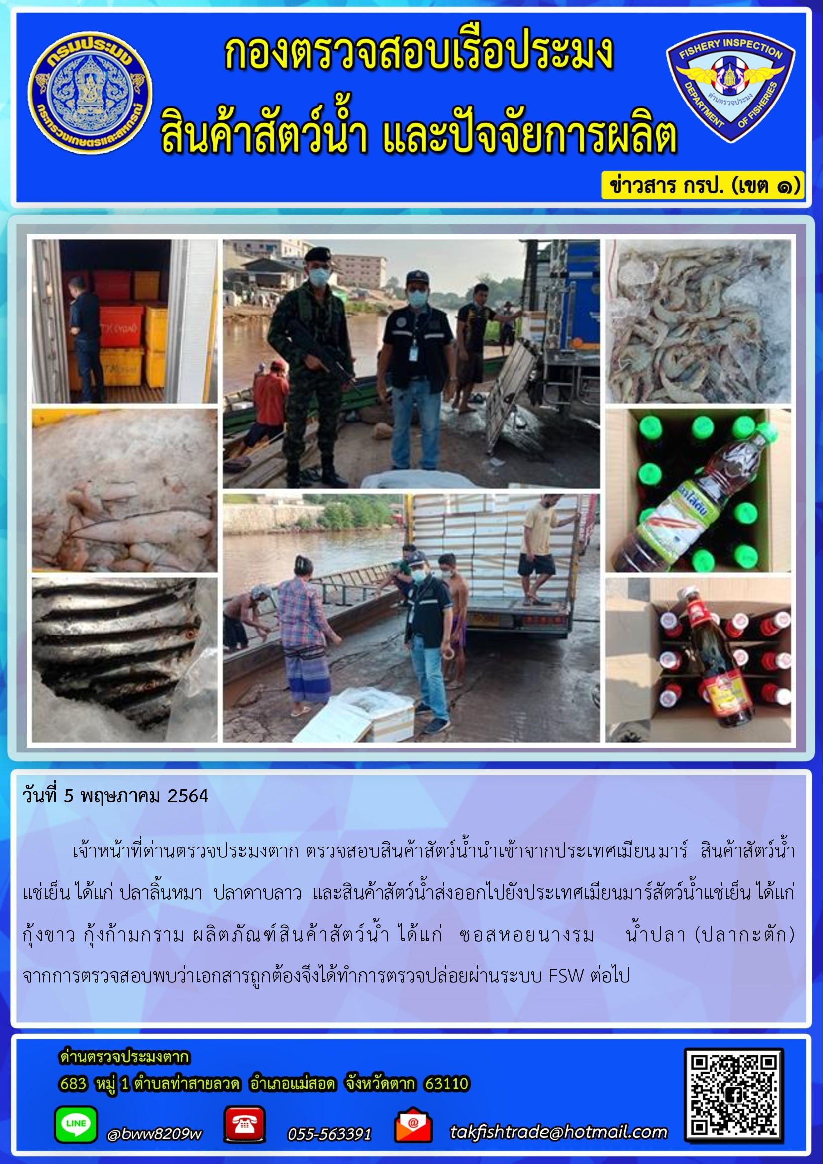 วันที่ 5 พฤษภาคม 2564    เจ้าหน้าที่ด่านตรวจประมงตาก ตรวจสอบสินค้าสัตว์น้ำนำเข้าจากประเทศเมียนมาร์  สินค้าสัตว์น้ำ     แช่เย็น ได้แก่ ปลาลิ้นหมา  ปลาดาบลาว  และสินค้าสัตว์น้ำส่งออกไปยังประเทศเมียนมาร์สัตว์น้ำแช่เย็น ได้แก่       กุ้งขาว กุ้งก้ามกราม ผลิตภัณฑ์สินค้าสัตว์น้ำ ได้แก่  ซอสหอยนางรม    น้ำปลา (ปลากะตัก)     จากการตรวจสอบพบว่าเอกสารถูกต้องจึงได้ทำการตรวจปล่อยผ่านระบบ FSW ต่อไป..คลิก