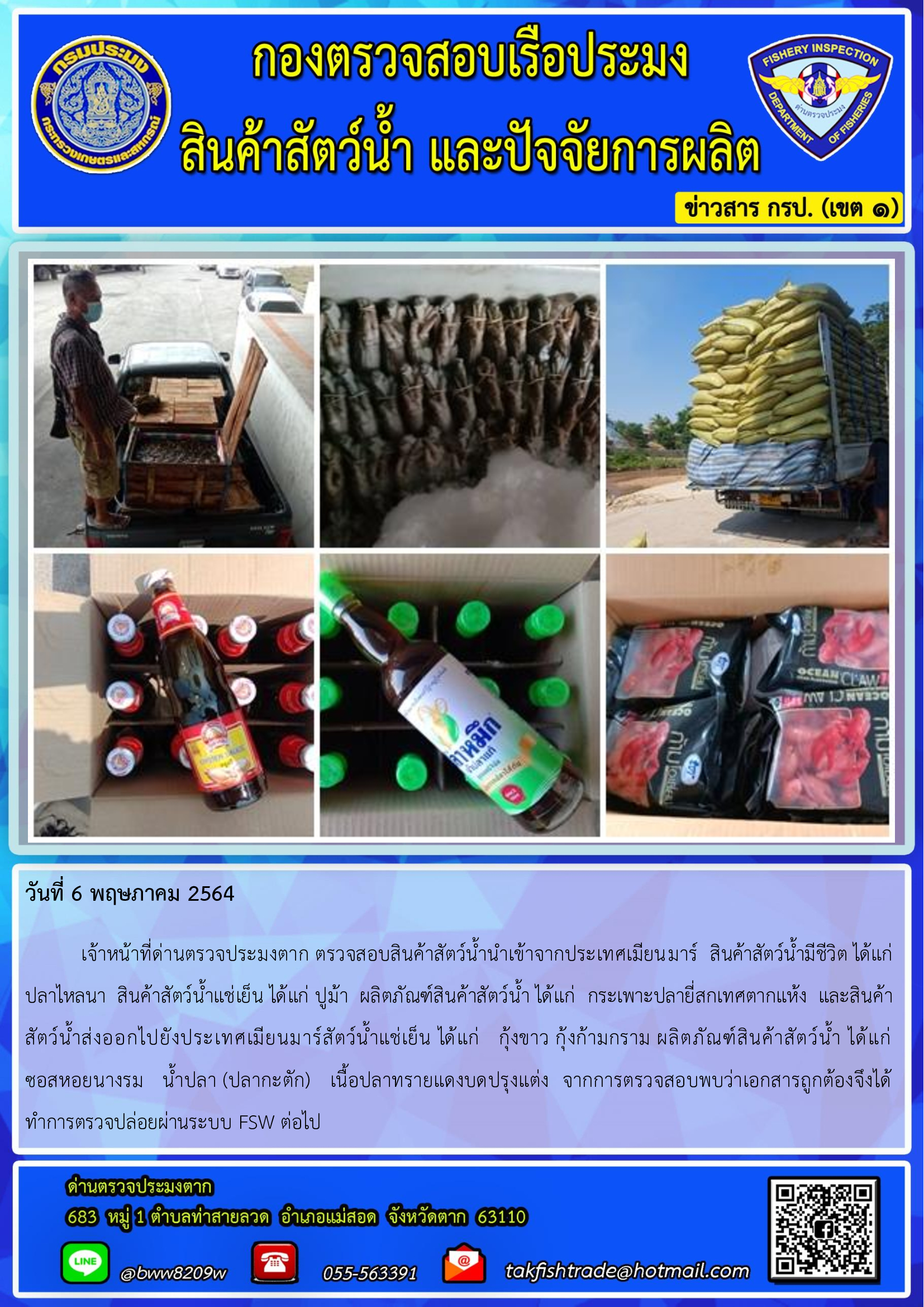วันที่ 6 พฤษภาคม 2564   	เจ้าหน้าที่ด่านตรวจประมงตาก ตรวจสอบสินค้าสัตว์น้ำนำเข้าจากประเทศเมียนมาร์  สินค้าสัตว์น้ำมีชีวิต ได้แก่ ปลาไหลนา  สินค้าสัตว์น้ำแช่เย็น ได้แก่ ปูม้า  ผลิตภัณฑ์สินค้าสัตว์น้ำ ได้แก่  กระเพาะปลายี่สกเทศตากแห้ง  และสินค้า   สัตว์น้ำส่งออกไปยังประเทศเมียนมาร์สัตว์น้ำแช่เย็น ได้แก่   กุ้งขาว กุ้งก้ามกราม ผลิตภัณฑ์สินค้าสัตว์น้ำ ได้แก่           ซอสหอยนางรม   น้ำปลา (ปลากะตัก)   เนื้อปลาทรายแดงบดปรุงแต่ง  จากการตรวจสอบพบว่าเอกสารถูกต้องจึงได้   ทำการตรวจปล่อยผ่านระบบ FSW ต่อไป..คลิก