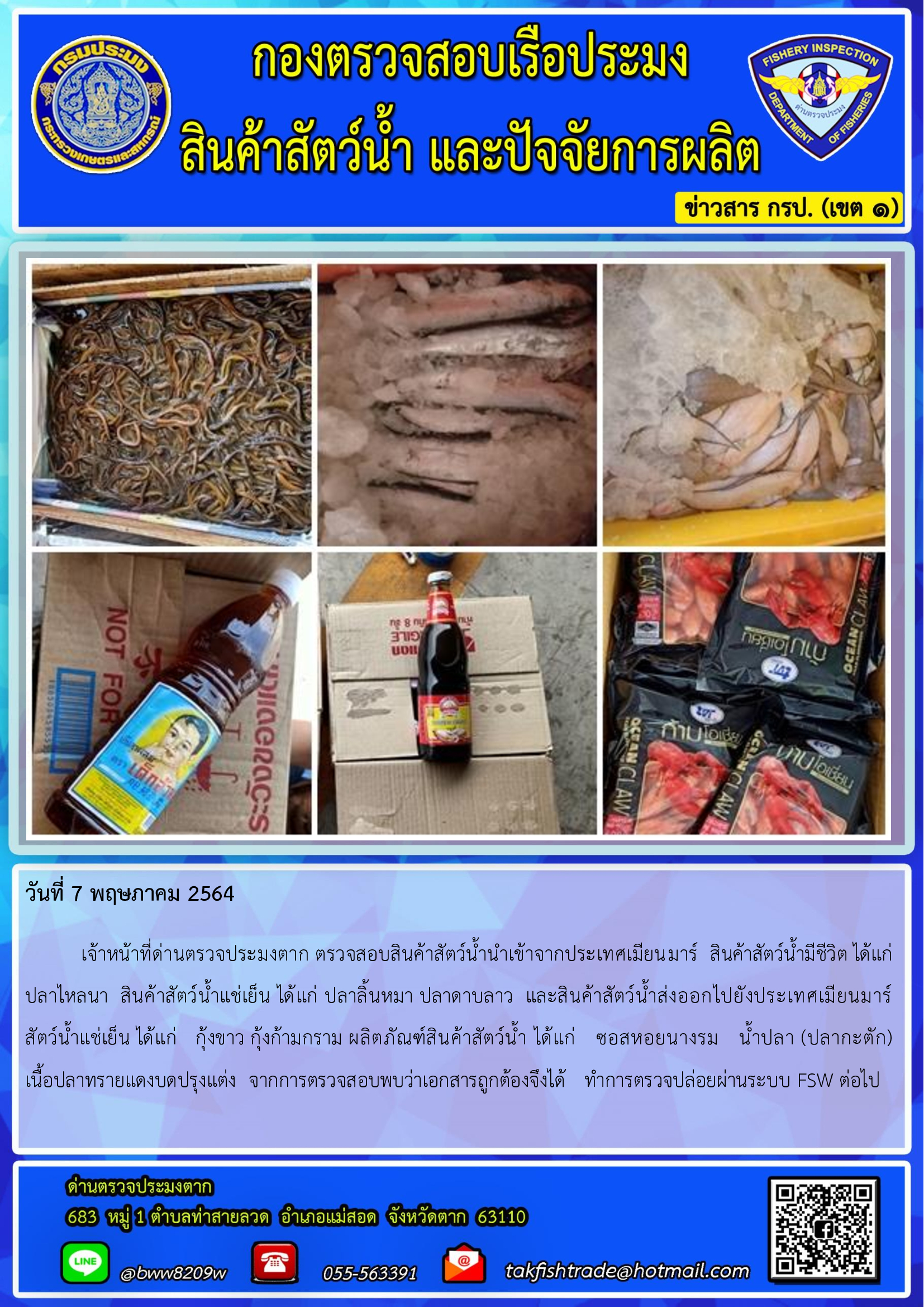 วันที่ 7 พฤษภาคม 2564   	เจ้าหน้าที่ด่านตรวจประมงตาก ตรวจสอบสินค้าสัตว์น้ำนำเข้าจากประเทศเมียนมาร์  สินค้าสัตว์น้ำมีชีวิต ได้แก่ ปลาไหลนา  สินค้าสัตว์น้ำแช่เย็น ได้แก่ ปลาลิ้นหมา ปลาดาบลาว  และสินค้าสัตว์น้ำส่งออกไปยังประเทศเมียนมาร์       สัตว์น้ำแช่เย็น ได้แก่   กุ้งขาว กุ้งก้ามกราม ผลิตภัณฑ์สินค้าสัตว์น้ำ ได้แก่   ซอสหอยนางรม   น้ำปลา (ปลากะตัก)       เนื้อปลาทรายแดงบดปรุงแต่ง  จากการตรวจสอบพบว่าเอกสารถูกต้องจึงได้   ทำการตรวจปล่อยผ่านระบบ FSW ต่อไป..คลิก