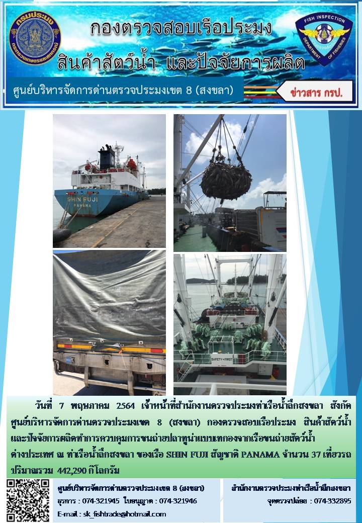 วันที่ 7 พฤษภาคม 2564 เจ้าหน้าที่สำนักงานตรวจประมงท่าเรือน้ำลึกสงขลา สังกัด ศูนย์บริหารจัดการด่านตรวจประมงเขต 8 (สงขลา) กองตรวจสอบเรือประมง สินค้าสัตว์น้ำ และปัจจัยการผลิตทำการควบคุมการขนถ่ายปลาทูน่าแบบเทกองจากเรือขนถ่ายสัตว์น้ำต่างประเทศ ณ ท่าเรือน้ำลึกสงขลา ของเรือ SHIN FUJI สัญชาติ PANAMA..คลิก