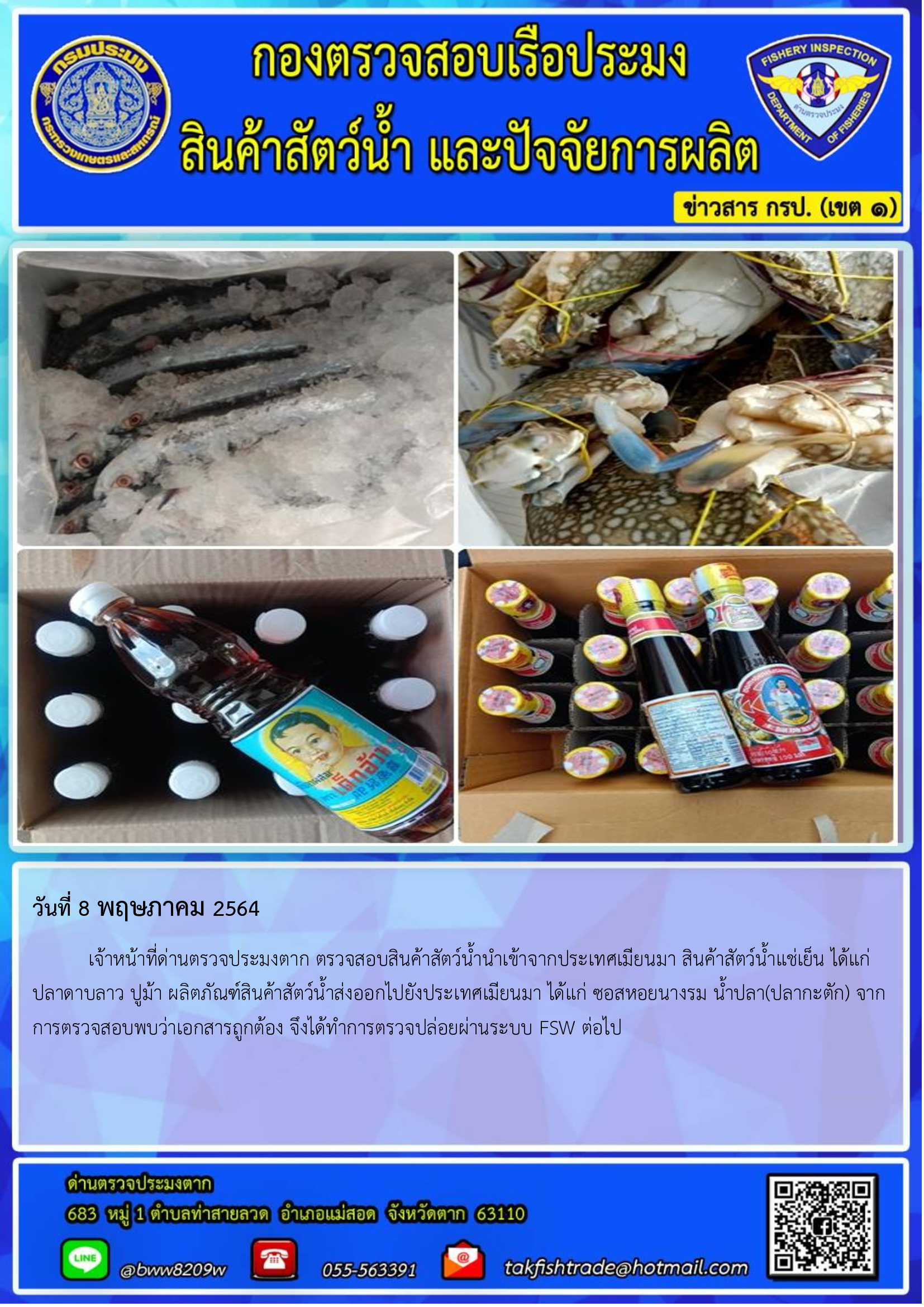 วันที่ 8 พฤษภาคม 2564 	เจ้าหน้าที่ด่านตรวจประมงตาก ตรวจสอบสินค้าสัตว์น้ำนำเข้าจากประเทศเมียนมา สินค้าสัตว์น้ำแช่เย็น ได้แก่  ปลาดาบลาว ปูม้า ผลิตภัณฑ์สินค้าสัตว์น้ำส่งออกไปยังประเทศเมียนมา ได้แก่ ซอสหอยนางรม น้ำปลา(ปลากะตัก) จากการตรวจสอบพบว่าเอกสารถูกต้อง จึงได้ทำการตรวจปล่อยผ่านระบบ FSW ต่อไป..คลิก